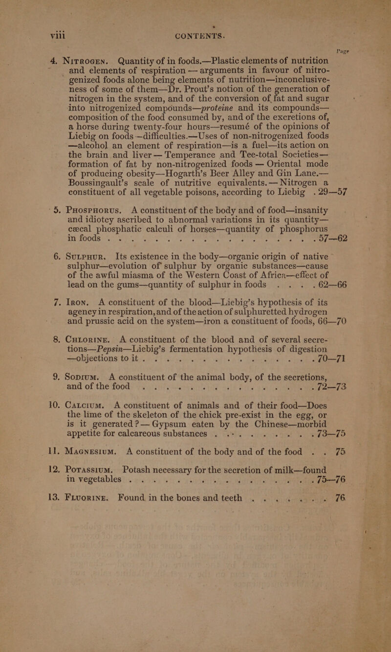 4. » and elements of respiration — arguments in favour of nitro- ness of some of them—Dr. Prout’s notion of the generation of nitrogen in the system, and of the conversion of, fat and sugar into nitrogenized compounds—proteine and its compounds— composition of the food consumed by, and of the excretions of, a horse during twenty-four hours—resumé of the opinions of Liebig on foods —difficulties.—Uses of non-nitrogenized foods —alcoho] an element of respiration—is a fuel—its action on the brain and liver— Temperance and Tee-total Societies— formation of fat by non-nitrogenized foods — Oriental mode of producing obesity—Hogarth’s Beer Alley and Gin Lane.— Boussingault’s scale of nutritive equivalents.— Nitrogen a constituent of all vegetable poisons, according to Liebig .29—57 and idiotcy ascribed to abnormal variations in its quantity— cecal phosphatic calculi of horses—quantity of phosphorus BEY POGUB G8 eer tee Re IN ARN, ane anOn anaes et eee ee sulphur—evolution of sulphur by organic substances—cause of the awful miasma of the Western Coast of Africa—effect of lead on the gums—quantity of sulphurin foods . . . .62—66 agency in respiration, and of theaction of sulphuretted hydrogen and prussic acid on the system—iron a constituent of foods, 66—70 tions—Pepsin—Liebig’s fermentation hypothesis of digestion —objections to it . siepsereks md Ps te Becaaree . 0—71 and of the food) raiser ye ing asl any oi 7s ee ee Catcium. A constituent of animals and of their food—Does the lime of the skeleton of the chick pre-exist in the egg, or is it generated ?&gt;— Gypsum eaten by the Chinese—morbid appetite for calcareous substances . «+. . . . «. « «3-49 Maenesium. A constituent of the body and of the food . . 75 Porassium. Potash necessary for the secretion of milk—found Fiuorine. Found inthe bones andteeth . .... . . 74