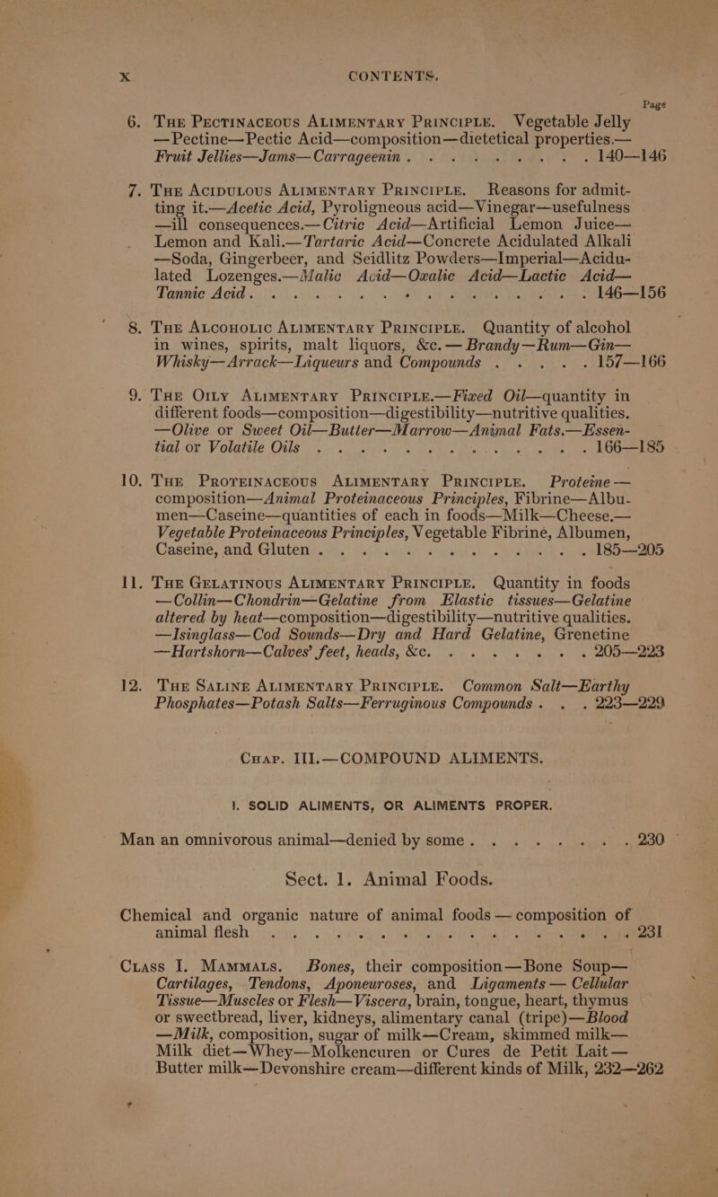 Page — Pectine—Pectic Bed cones tOn eas properties.— Fruit Jellies—Jams—Carrageenin. . . . . . . 140—146 ting it.—Acetic Acid, Pyroligneous acid—Vinegar—usefulness —ill consequences.—Citric Acid—Artificial Lemon Juice— Lemon and Kali.—Tortaric Acid—Concrete Acidulated Alkali —Soda, Gingerbeer, and Seidlitz Powders—Imperial—Acidu- lated Lozenges.—Malic Acid—Ozalic Acid—Lactie Acid— Tannic Acid. . . . . . . . . 146—156 in wines, spirits, malt liquors, &amp;c.— Brandy—Rum—Gin— Whisky—Arrack—Liqueurs and Compounds . . . . . 157—166 different foods—composition—digestibility—nutritive qualities. —Olive or Sweet Oil—Butter—Marrow—Animal Fats.—Essen- Veal Ov Volatile Ous oo wo fie oa oh bee Pe sp ae nt) 6 ee THE ProreinacEous ALIMENTARY PRINCIPLE. Proteine — composition—Animal Proteinaceous Principles, Fibrine—Albu- men—Caseine—quantities of each in foods—Milk—Cheese.— Vegetable Proteinaceous ee les, A ees oe Fibrine, Albumen, Caseine, and Gluten. . . . . . . 185—205 THE GELATINOUS ALIMENTARY PRINCIPLE. Quantity in foods —Collin—Chondrin—Gelatine from Elastic tissues—Gelatine altered by heat—composition—digestibility—nutritive qualities. —Isinglass—Cod Sounds—Dry and Hard Cae: Grenetine —Hartshorn—Calves’ feet, heads, &amp;e. . . . . » . 205—223 THe Satine ALIMENTARY PRINCIPLE. Common Salt—Earthy Phosphates—Potash Salts—Ferruginous Compounds. . . 223—229 Cuapr. III.—COMPOUND ALIMENTS. 1. SOLID ALIMENTS, OR ALIMENTS PROPER. Sect. 1. Animal Foods. animal flesh MEE Pe ie or Sle ee ey rae Cartilages, Tendons, Aponeuroses, and Ligaments — Cellular Tissue—Muscles or Flesh— Viscera, brain, tongue, heart, thymus or sweetbread, liver, kidneys, alimentary canal (tripe) —Blood — Milk, composition, sugar of milk—Cream, skimmed milk— Milk diet —Whey— Molkencuren or Cures de Petit Lait — Butter milk—Devonshire cream—different kinds of Milk, 232—262