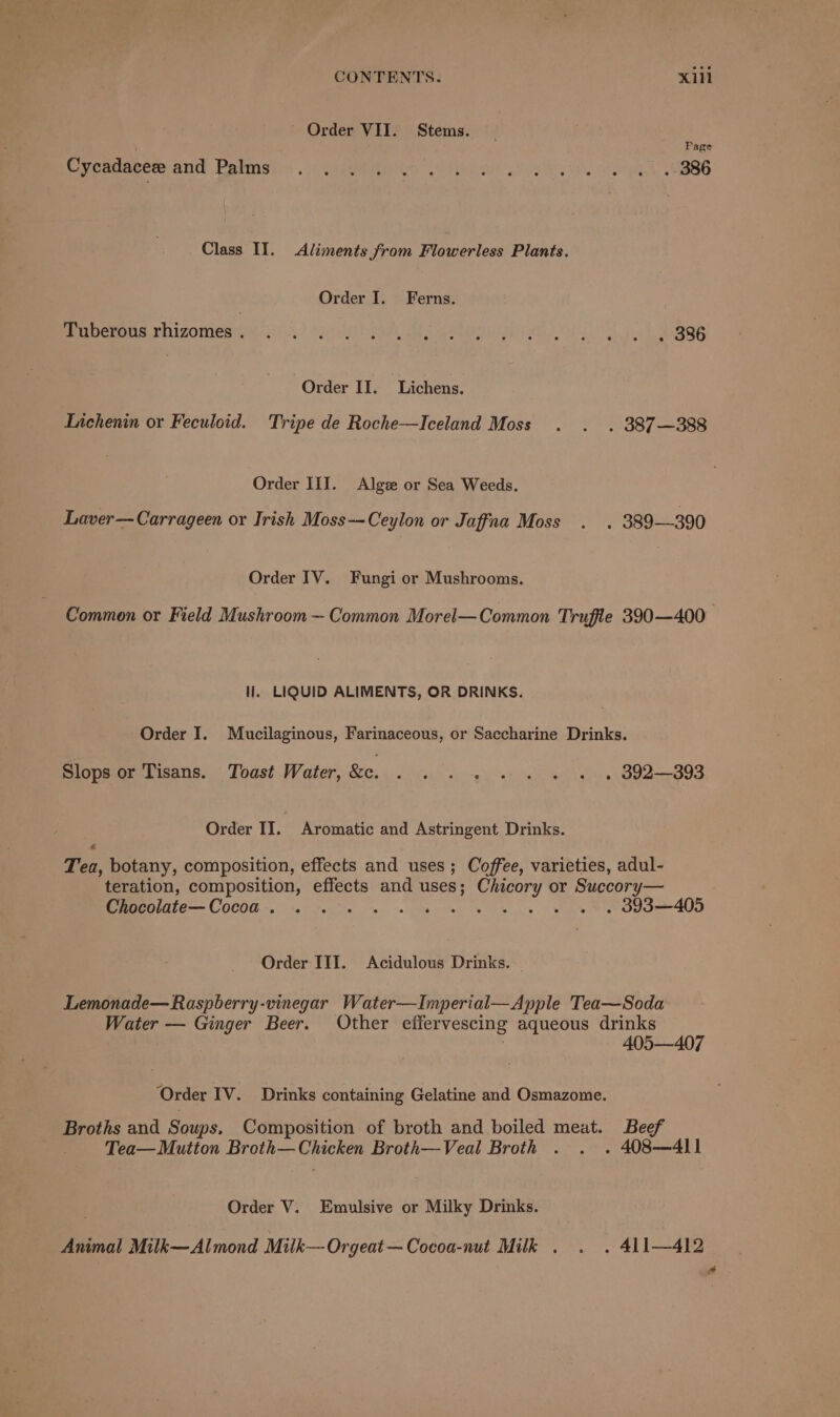 Order VII. Stems. Page Cxycousecre and Patil... cgay slike) oe og), MBBS Class II. Aliments from Flowerless Plants. Order I. Ferns. Beuucmeus Thizomes 2h.) ye Re Mi BL lak ARB Order II. Lichens. Lichenin or Feculoid. Tripe de Roche—Iceland Moss . . . 387—388 Order III. Algze or Sea Weeds. Laver—Carrageen or Irish Moss--Ceylon or Jaffna Moss . . 389—-390 Order IV. Fungi or Mushrooms. li. LIQUID ALIMENTS, OR DRINKS. Order I. Mucilaginous, Farinaceous, or Saccharine Drinks. Slops or Tisans. Toast Water, &amp;c. . . . . . . . . . 392393 Order II. Aromatic and Astringent Drinks. &amp; Tea, botany, composition, effects and uses; Coffee, varieties, adul- teration, composition, effects and uses; Chicory or Succory— Chocolate— Cocoa . Sea Oh Le Oe eda 400 Order III. Acidulous Drinks. — Lemonade—Raspberry-vinegar Water—Imperial—Apple Tea—Soda Water — Ginger Beer. Other effervescing aqueous drinks | 405—407 ‘Order IV. Drinks containing Gelatine and Osmazome. Broths and Soups. Composition of broth and boiled meat. Beef Tea— Mutton Broth—Chicken Broth—Veal Broth . . . 408—4l11 . Order V. Emulsive or Milky Drinks. Animal Milk—Almond Milk—-Orgeat —Cocoa-nut Milk . . . 411—412 a