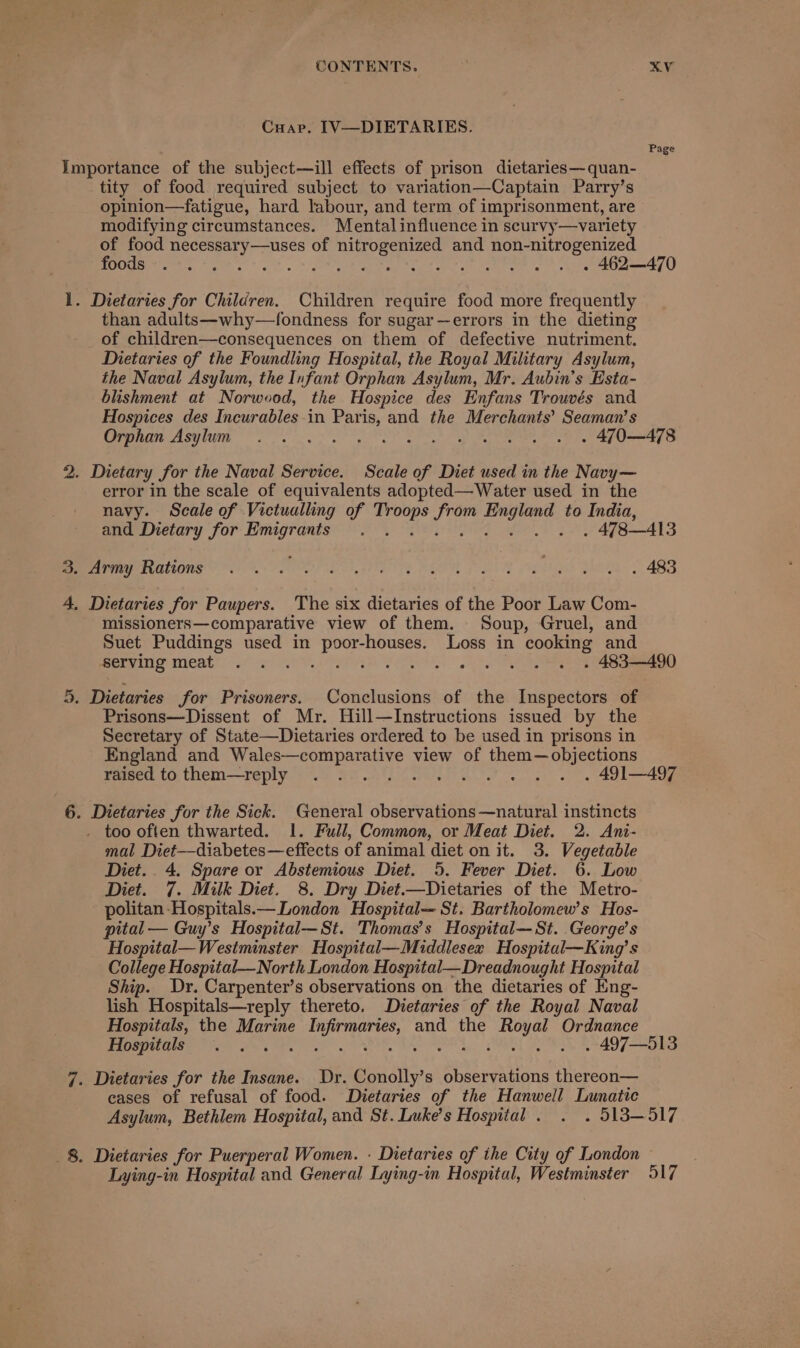 Cuap. IV—DIETARIES. Importance of the subject—ill effects of prison dietaries—quan- tity of food required subject to variation—Captain Parry’s opinion—fatigue, hard labour, and term of imprisonment, are modifying circumstances. Mental influence in scurvy—variety of food necessary—uses of nitrogenized and non-nitrogenized Page 1. Dietaries for Children. Children require food more frequently than adults—why—fondness for sugar—errors in the dieting of children—consequences on them of defective nutriment. Dietaries of the Foundling Hospital, the Royal Military Asylum, the Naval Asylum, the Infant Orphan Asylum, Mr. Aubin’s Esta- blishment at Norwood, the Hospice des Enfans Trouvés and Hospices des Incurables-in Paris, and the Merchants’? Seaman’s 2. Dietary for the Naval Service. Scale of Diet used in the Navy— error in the scale of equivalents adopted—Water used in the navy. Scale of Victualling of aes ies pore to India, 3. Army Rations 4, Dietaries for Paupers. The six dietaries of the Poor Law Com- missioners—comparative view of them. Soup, Gruel, and Suet Puddings used in poor-houses. Loss in cooking and 5, Dietaries for Prisoners. Conclusions of the Inspectors of Prisons—Dissent of Mr. Hill—Instructions issued by the Secretary of State—Dietaries ordered to be used in prisons in England and Wales—comparative view of them—objections 6. Dietaries for the Sick. General observations —natural instincts . too often thwarted. 1. Full, Common, or Meat Diet. 2. Ani- mal Diet—diabetes—effects of animal diet on it. 3. Vegetable Diet... 4. Spare or Abstemious Diet. 5. Fever Diet. 6. Low Diet. 7. Milk Diet. 8. Dry Diet.—Dietaries of the Metro- politan Hospitals.— London Hospital— St. Bartholomew's Hos- pital — Guy’s Hospital—St. Thomas’s Hospital—St. George’s Hospital— Westminster Hospital—Middlesea Hospitul—King’s College Hospital—North London Hospital—Dreadnought Hostal Ship. Dr. Carpenter’s observations on the dietaries of Eng- lish Hospitals—reply thereto. Dietaries of the Royal Naval Hospitals, the Marine ED giaah (ete and the Ris ie Ordnance 7. Dietaries for the Insane. Dr. Bascal s observations thereon— cases of refusal of food. Dietaries of the Hanwell Lunatic 8. Dietaries for Puerperal Women. - Dietaries of ihe City of London