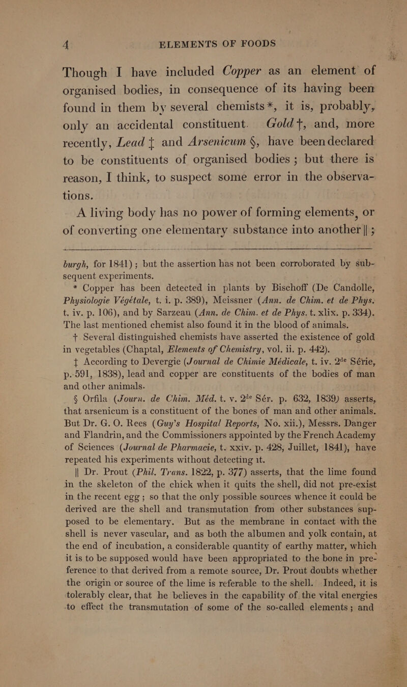 Though I have included Copper as an element of organised bodies, in consequence of its having been found in them by several chemists *, it is, probably, only an accidental constituent. Gold t, and, more recently, Lead { and Arsenicum §, have been declared: to be constituents of organised bodies ; but there is reason, I think, to suspect some error in the observa- tions. A living body has no power of forming elements, or of converting one elementary substance into another || ; burgh, for 1841); but the assertion has not been corroborated by sub- sequent experiments. . * Copper has been detected in plants by Bischoff (De Candolle, Physiologie Végétale, t. 1. p. 389), Meissner (Ann. de Chim. et de Phys. t. iv. p. 106), and by Sarzeau (Ann, de Chim. et de Phys. t. xlix. p. 334). The last mentioned chemist also found it in the blood of animals. +. Several distinguished chemists have asserted the existence of gold in vegetables (Chaptal, Elements of Chemistry, vol. 11. p. 442). t+ According to Devergie (Journal de Chimie Médicale, t. iv. 2°° Série, p.-591, 1838), lead and copper are constituents of the bodies of man and other animals. § Orfila (Journ. de Chim. Méd. t. v. 2° Sér. p. 632, 1839) asserts, that arsenicum is a constituent of the bones of man and other animals. But Dr. G. O. Rees (Guy’s Hospital Reports, No. xii.), Messrs. Danger and Flandrin, and the Commissioners appointed by the French Academy of Sciences (Journal de Pharmacie, t. xxiv. p. 428, Juillet, 1841), have repeated his experiments without detecting it. || Dr. Prout (Phil. Trans. 1822, p. 377) asserts, that the lime found in the skeleton of the chick when it quits the shell, did not pre-exist in the recent egg; so that the only possible sources whence it could be derived are the shell and transmutation from other substances sup- posed to be elementary. But as the membrane in contact with the shell is never vascular, and as both the albumen and yolk contain, at the end of incubation, a considerable quantity of earthy matter, which it is to be supposed would have been appropriated to the bone in pre- ference to that derived from a remote source, Dr. Prout doubts whether the origin or source of the lime is referable to the shell. Indeed, it is tolerably clear, that he believes in the capability of the vital energies -to effect the transmutation of some of the so-called elements; and