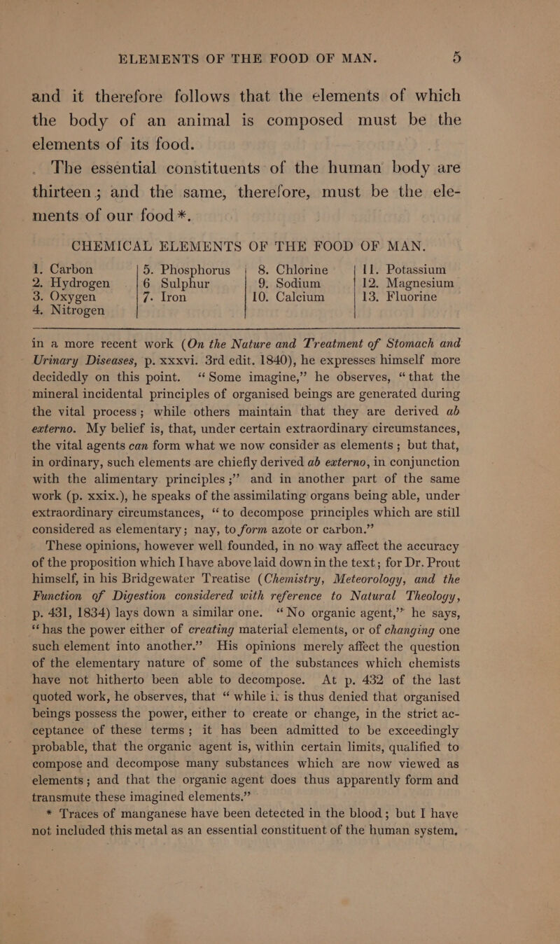 ELEMENTS OF THE FOOD OF MAN. 9) and it therefore follows that the elements of which the body of an animal is composed must be the elements of its food. The essential constituents of the human body are thirteen ; and the same, therefore, must be the ele- ments of our food *. CHEMICAL ELEMENTS OF THE FOOD OF MAN. 1. Carbon 5. Phosphorus | 8. Chlorine 11. Potassium 2. Hydrogen 6 Sulphur 9. Sodium 12. Magnesium 3. Oxygen 7- Iron 10. Calcium 13. Fluorine 4. Nitrogen in a more recent work (On the Nature and Treatment of Stomach and Urinary Diseases, p. xxxvi. 3rd edit. 1840), he expresses himself more decidedly on this point. ‘Some imagine,” he observes, “that the mineral incidental principles of organised beings are generated during the vital process; while others maintain that they are derived ab externo. My belief is, that, under certain extraordinary cireumstances, the vital agents can form what we now consider as elements ; but that, in ordinary, such elements are chiefly derived ab externo, in conjunction with the alimentary principles ;’’ and in another part of the same work (p. xxix.), he speaks of the assimilating organs being able, under extraordinary circumstances, ‘‘ to decompose principles which are still considered as elementary; nay, to form azote or carbon.” These opinions, however well founded, in no way affect the accuracy of the proposition which I have above laid down in the text; for Dr. Prout himself, in his Bridgewater Treatise (Chemistry, Meteorology, and the Function of Digestion considered with reference to Natural Theology, p. 431, 1834) lays down a similar one. “No organic agent,’” he says, **has the power either of creating material elements, or of changing one such element into another.” His opinions merely affect the question of the elementary nature of some of the substances which chemists have not hitherto been able to decompose. At p. 432 of the last quoted work, he observes, that “ while ic is thus denied that organised beings possess the power, either to create or change, in the strict ac- ceptance of these terms; it has been admitted to be exceedingly probable, that the organic agent is, within certain limits, qualified to compose and decompose many substances which are now viewed as elements; and that the organic agent does thus apparently form and transmute these imagined elements.” — * Traces of manganese have been detected in the blood; but I have not included this metal as an essential constituent of the human system,