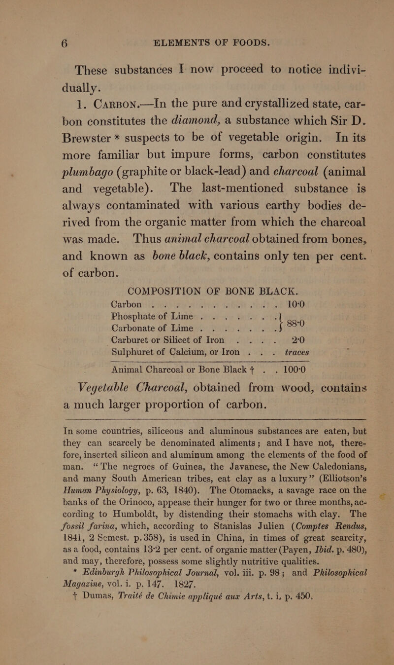 These substances I now proceed to notice indivi- dually. 1. Carspon.—In the pure and crystallized state, car- bon constitutes the diamond, a substance which Sir D. Brewster * suspects to be of vegetable origin. In its more familiar but impure forms, carbon constitutes plumbago (graphite or black-lead) and charcoal (animal and vegetable). ‘The last-mentioned substance is always contaminated with various earthy bodies de- rived from the organic matter from which the charcoal was made. Thus animal charcoal obtained from bones, and known as bone black, contains only ten per cent. of carbon. COMPOSITION OF BONE BLACK. Carbon::{ 10003 reo inte +68 ak 208 Phosphate of dive wis te teh te 0 Carbonate of Lime . dilis: af eh 88 -Carburet or Silicet of Iron . . . . 2°00 Sulphuret of Calcium, or Iron . . . traces Animal Charcoal or Bone Black t+ . . 100°0 Vegetable Charcoal, obtained from wood, contains a much larger proportion of carbon. In some countries, siliceous and aluminous substances are eaten, but they can scarcely be denominated aliments; and I have not, there- fore, inserted silicon and aluminum among the elements of the food of man. “The negroes of Guinea, the Javanese, the New Caledonians, and many South American tribes, eat clay as a luxury” (Elliotson’s Human Physiology, p. 63, 1840). The Otomacks, a savage race on the banks of the Orinoco, appease their hunger for two or three months, ac- cording to Humboldt, by distending their stomachs with clay. The fossil farina, which, according to Stanislas Julien (Comptes Rendus, 1841, 2 Semest. p.358), is used in China, in times of great scarcity, as a food, contains 13-2 per cent. of organic matter (Payen, Jdid. p. 480), and may, therefore, possess some slightly nutritive qualities. * Edinburgh Philosophical Journal, vol. iii. p.98; and Philosophical Magazine, vol. 1. p. 147. 1827. + Dumas, Traité de Chimie appliqué aux Arts, t. i, p. 450.