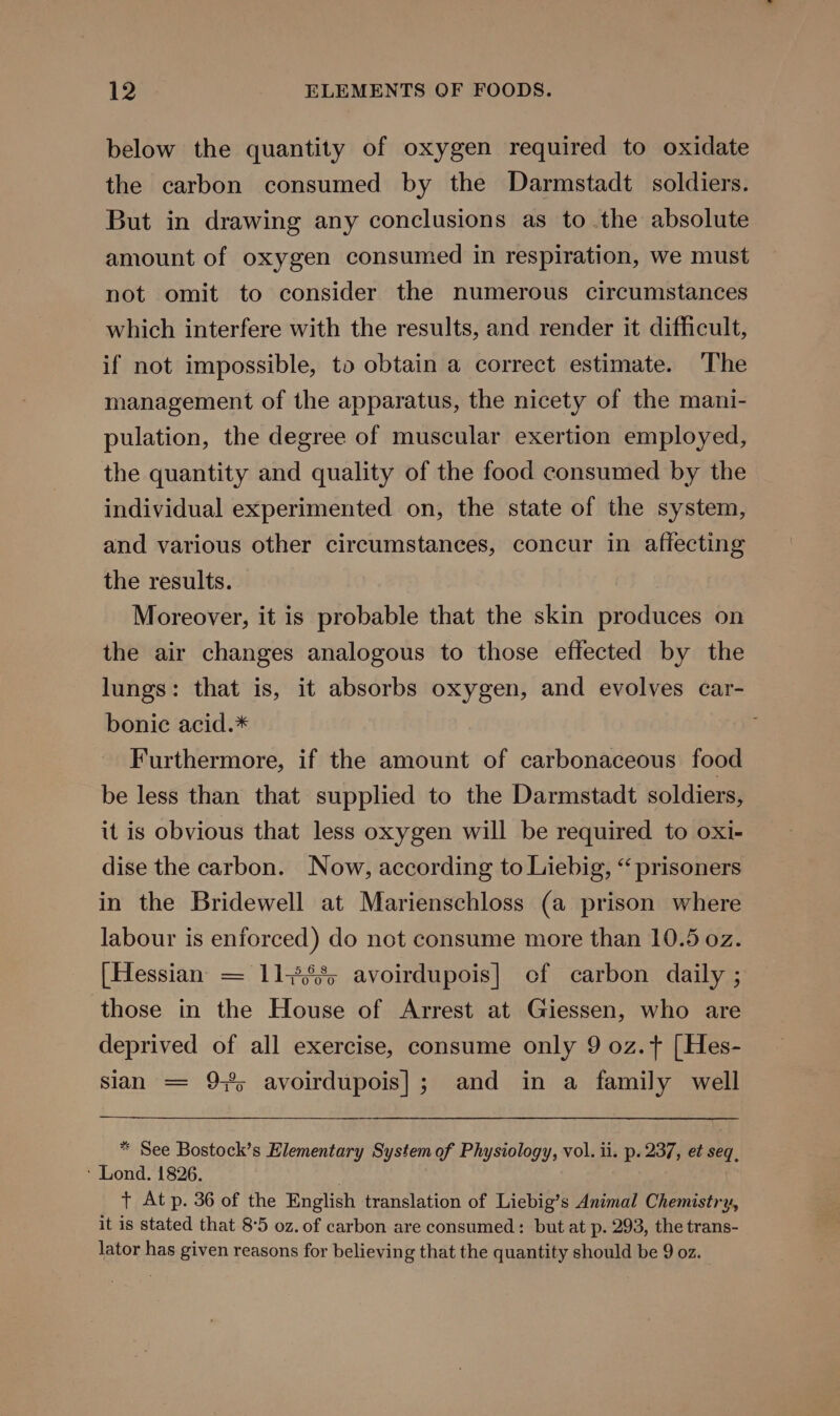 below the quantity of oxygen required to oxidate the carbon consumed by the Darmstadt. soldiers. But in drawing any conclusions as to the absolute amount of oxygen consumed in respiration, we must not omit to consider the numerous circumstances which interfere with the results, and render it difficult, if not impossible, to obtain a correct estimate. The management of the apparatus, the nicety of the mani- pulation, the degree of muscular exertion employed, the quantity and quality of the food consumed by the individual experimented on, the state of the system, and various other circumstances, concur in affecting the results. Moreover, it is probable that the skin produces on the air changes analogous to those effected by the lungs: that is, it absorbs oxygen, and evolves car- bonic acid.* Furthermore, if the amount of carbonaceous food be less than that supplied to the Darmstadt soldiers, it is obvious that less oxygen will be required to oxi- dise the carbon. Now, according to Liebig, “prisoners in the Bridewell at Marienschloss (a prison where labour is enforced) do not consume more than 10.5 oz. [Hessian = 11-8835 avoirdupois] ef carbon daily ; those in the House of Arrest at Giessen, who are deprived of all exercise, consume only 9 oz.+ [Hes- sian = 9% avoirdupois|]; and in a family well * See Bostock’s Elementary System of Physiology, vol. ii. p. 237, et seq, ‘ Lond. 1826. | + At p. 36 of the English translation of Liebig’s Animal Chemistry, it is stated that 8°5 oz. of carbon are consumed: but at p. 293, the trans- lator has given reasons for believing that the quantity should be 9 oz.