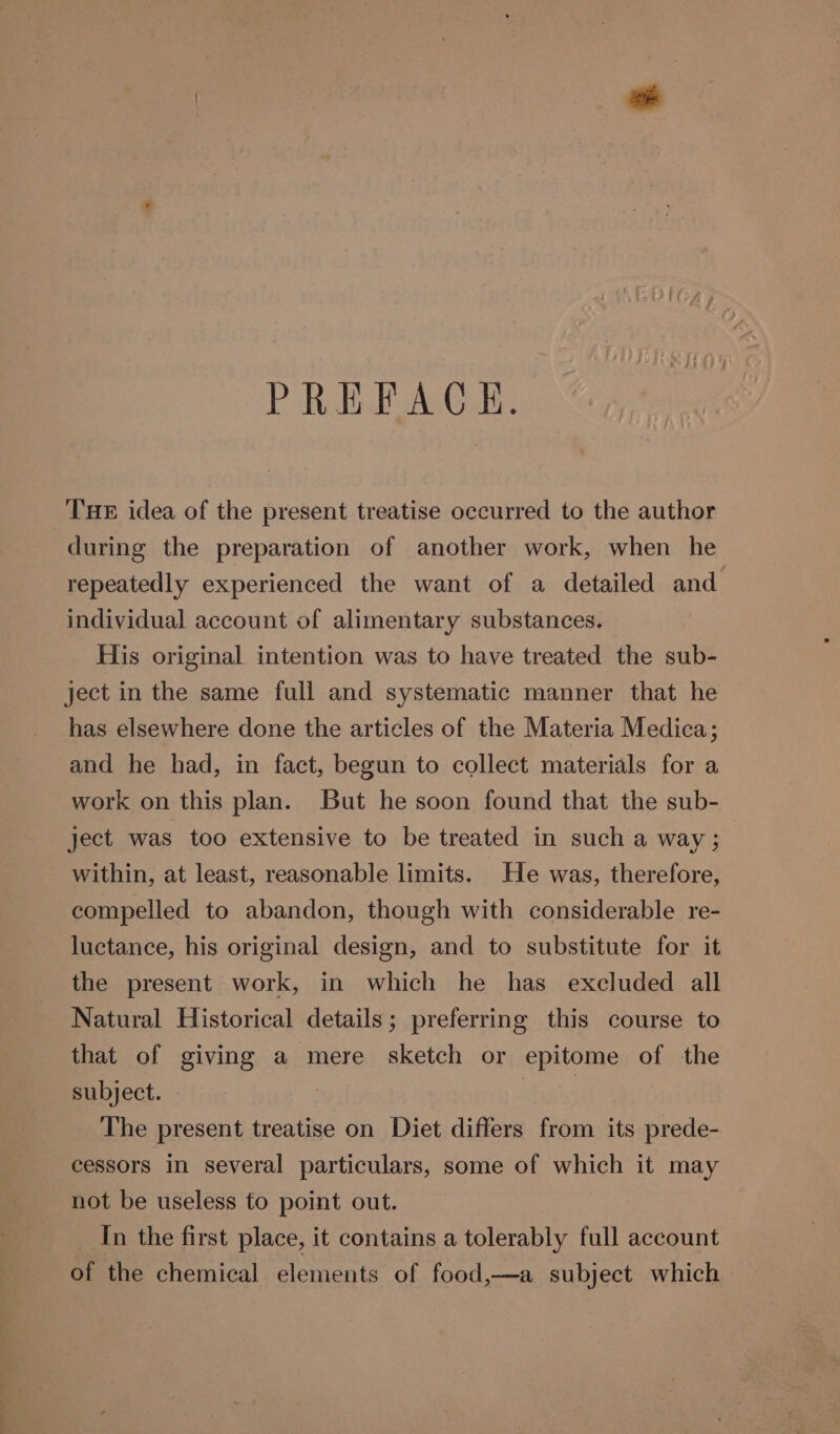 PREFACE. THE idea of the present treatise occurred to the author during the preparation of another work, when he repeatedly experienced the want of a detailed and individual account of alimentary substances. His original intention was to have treated the sub- ject in the same full and systematic manner that he has elsewhere done the articles of the Materia Medica; and he had, in fact, begun to collect materials for a work on this plan. But he soon found that the sub- ject was too extensive to be treated in such a way ; within, at least, reasonable limits. He was, therefore, compelled to abandon, though with considerable re- luctance, his original design, and to substitute for it the present work, in which he has excluded all Natural Historical details; preferring this course to that of giving a mere sketch or epitome of the subject. vba’ The present treatise on Diet differs from its prede- cessors in several particulars, some of which it may not be useless to point out. In the first place, it contains a tolerably full account of the chemical elements of food,—a subject which