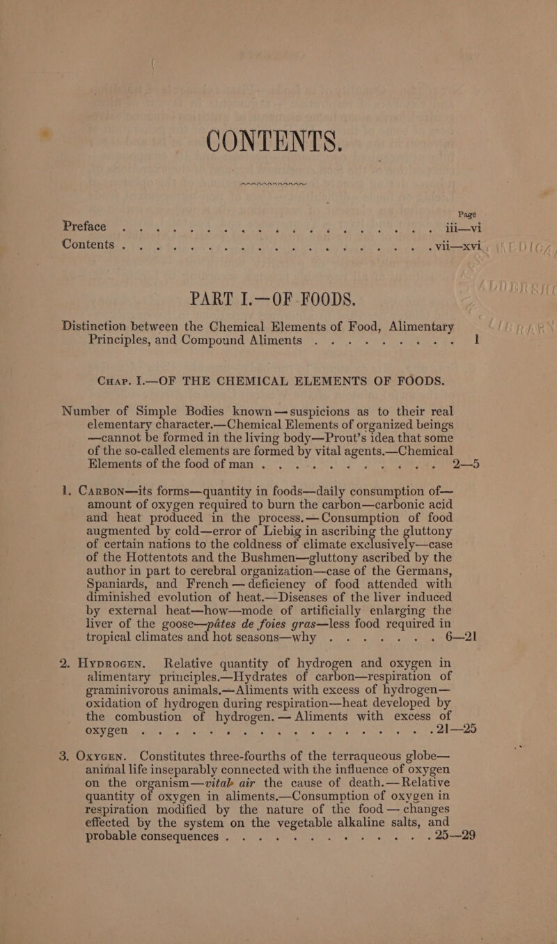 CONTENTS. PDORARROABRANI ANS ; Pagé Preface ° ° . ° e s e 2 ». ° ° ° ° e ° e e e e lii—vi PART I.—OF FOODS. Distinction between the Chemical Elements of Food, Alimentary Eonemples, aud Compoynd Aliments =... “2 Se eee vd Cuap. 1.—OF THE CHEMICAL ELEMENTS OF FOODS. Number of Simple Bodies known—suspicions as to their real elementary character.—Chemical Elements of organized beings —cannot be formed in the living body—Prout’s idea that some of the so-called elements are formed by vital agents.—Chemical Elements of the food of man . eer at ge. noe tery Oneete 1, CarBon—its forms—quantity in foods—daily consumption of— amount of oxygen required to burn the carbon—carbonic acid and heat produced in the process. —Consumption of food augmented by cold—error of Liebig in ascribing the gluttony of certain nations to the coldness of climate exclusively—case of the Hottentots and the Bushmen—gluttony ascribed by the author in part to cerebral organization—case of the Germans, Spaniards, and French — deficiency of food attended with diminished evolution of heat.—Diseases of the liver induced by external heat—how—mode of artificially enlarging the liver of the goose—pdtes de foies gras—less food required in tropical climates ad hot seasons—why ...... . 6—21 2. Hyprocen. Relative quantity of hydrogen and oxygen in alimentary principles.—Hydrates of carbon—respiration of graminivorous animals.—Aliments with excess of hydrogen— oxidation of hydrogen during respiration—heat developed by the combustion of hydrogen. — Aliments with excess of COTO NACEOE ra Mn ES TMA he eo aes 4 . 21—25 3. OxyeEN. Constitutes three-fourths of the terraqueous globe— animal life inseparably connected with the influence of oxygen on the organism—vitak air the cause of death.—Relative quantity of oxygen in aliments.—Consumption of oxygen in respiration modified by the nature of the food — changes effected by the system on the vegetable alkaline salts, and