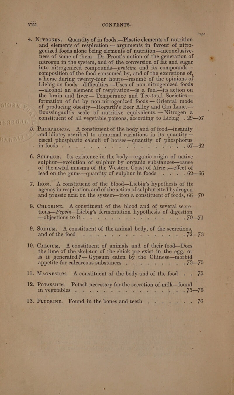 Page and elements of respiration — arguments in favour of nitro- genized foods alone being elements of nutrition—inconclusive- ness of some of them—Dr. Prout’s notion of the generation of nitrogen in the system, and of the conversion of fat and sugar into nitrogenized compounds—proteine and its compounds— composition of the food consumed by, and of the excretions of, a horse during twenty-four hours—resumé of the opinions of Liebig on foods —difficulties —Uses of non-nitrogenized foods —alcohol an element of respiration—is a fuel—its action on the brain and liver— Temperance and Tee-total Societies— formation of fat by non-nitrogenized foods — Oriental mode of producing obesity—Hogarth’s Beer Alley and Gin Lane.— Boussingault’s scale of nutritive equivalents.— Nitrogen a constituent of all vegetable poisons, according to Liebig .29—57 and idiotcy ascribed to abnormal variations in its quantity— cecal phosphatic calculi of horses—quantity of phosphorus in foods . etal tg oe FUERA 0 BOOED UPB i so) penta sulphur—evolution of sulphur by organic substances—cause of the awful miasma of the Western Coast of Africa—eflect of lead on the gums—quantity of sulphur in foods . . . .62-—66 agency in respiration, and of the action of sulphuretted hydrogen and prussic acid on the system—iron a constituent of foods, 66—70 tions—Pepsin—Liebig’s fermentation hypothesis of digestion —objections to it . ike: Gis tes MEME ced . 20—71 BNA OLCRE O00 sh ioi'te. ss Cate Wid meta Sin kee e +) te Ble eet) eee Catcium. A constituent of animals and of their food—Does the lime of the skeleton of the chick pre-exist in the egg, or is it generated ?— Gypsum eaten by the Chinese—morbid appetite for calcareous substances . . . . . . ~(3—79 Maenesium. A constituent of the body and of the food . . 75 Potassium. Potash necessary for the secretion of milk—found miuvegetahles’&lt;s:Gea. ca Wea ead Wiatita:at alan odes Bienes