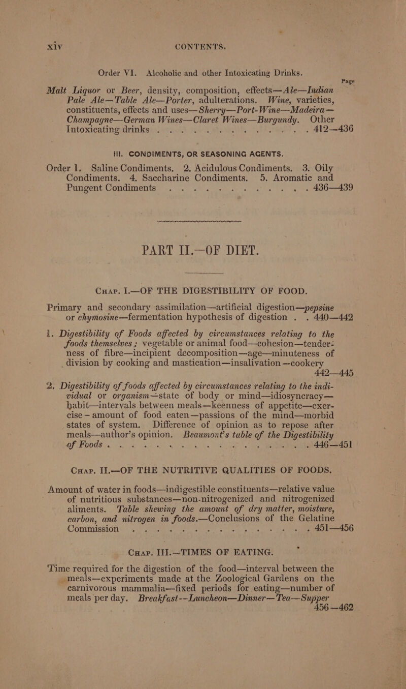 Order VI. Alcoholic and other Intoxicating Drinks. Page Malt Liquor or Beer, density, composition, effects—Ale—Indian Pale Ale—Table Ale—Porter, adulterations. Wine, varieties, constituents, effects and uses— Sherry— Port-Wine—Madeira — Champagne—German Wines—Claret Wines—Burgundy. Other IntoxicatinguininkeneytA We iwtasnih. Vea At —2436 ill. CONDIMENTS, OR SEASONING ACENTS. Order 1. Saline Condiments. 2. Acidulous Condiments. 3. Oily Condiments. 4. Saccharine Condiments. 5. Aromatic and Pungent:Condimenie =. 0 et Sg a hoe PART IJ.—OF DIET. Cnuar. I.—OF THE DIGESTIBILITY OF FOOD. Primary and secondary assimilation—artificial digestion—pepsine or chymosine—fermentation hypothesis of digestion . . 440—442 1. Digestibility of Foods affected by circumstances relating to the foods themselves ; vegetable or animal food—cohesion—tender- ness of fibre—incipient decomposition—age—minuteness of _division by cooking and mastication—insalivation —-cookery 442—445 2, Digestibility of foods affected by circumstances relating to the indi- vidual or organism—state of body or mind—idiosyncracy— habit—intervals between meals—keenness of appetite—exer- cise- amount of food eaten—passions of the mind—morbid states of system. Difference of opinion as to repose after meals—author’s opinion. Beaumont’s tuble of the Digestibility of Foods . wet a ye al A, ae ieee recat Cuap. Il.—OF THE NUTRITIVE QUALITIES OF FOODS. Amount of water in foods—indigestible constituents—relative value of nutritious substances—non-nitrogenized and nitrogenized aliments. Table shewing the amount of dry maiter, moisture, carbon, and nitrogen in foods.—Conclusions of the Gelatine Commission) vy iegas hee oe sk ane | ot ace ne Cuap. II].—TIMES OF EATING. Time required for the digestion of the food—interval between the _meals—experiments made at the Zoological Gardens on the carnivorous mammalia—fixed periods for eating—number of meals per day. Breakfast--Luncheon—Dinner— Tea—Supper 456 —462