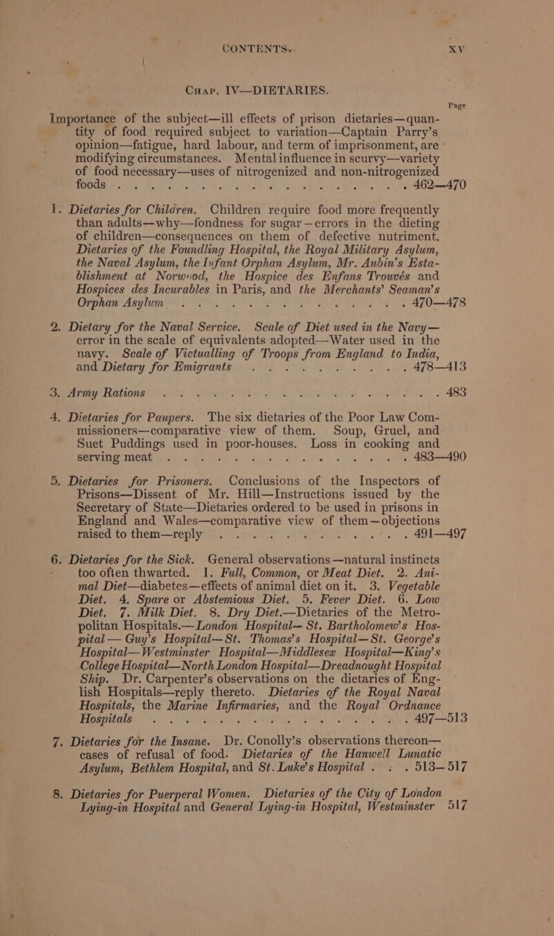 Cuap. IV—DIETARIES. Importance of the subject—ill effects of prison dietaries—quan- tity of food required subject to variation—Captain Parry’s opinion—fatigue, hard labour, and term of imprisonment, are modifying circumstances. Mental influence in scurvy—variety of food necessary—uses of nitrogenized and non-nitrogenized Page 1. Dietaries for Children. Children require food more frequently than adults—why—fondness for sugar—errors in the dieting of children—consequences on them of defective nutriment. Dietaries of the Foundling Hospital, the Royal Military Asylum, the Naval Asylum, the Infant Orphan Asylum, Mr. Aubin’s Esta- blishment at Norwsod, the Hospice des Enfans Trouvés and Hospices des Incurables in Paris, and the Merchants’ Seaman’s 2. Dietary for the Naval Service. Scale of Diet used in the Navy— error in the scale of equivalents adopted—Water used in the navy. Scale of Victualling of Sete Mas Ce to India, 3. Army Rations 4. Dietaries for Paupers. The six dietaries of the Poor Law Com- missioners—comparative view of them. Soup, Gruel, and Suet Puddings used in a aeontae Loss in cooking and 5. Dietaries for Prisoners. Conclusions of the Inspectors of Prisons—Dissent of Mr. Hill—Instructions issued by the Secretary of State—Dietaries ordered to be used in prisons in England and Wales—comparative view of them—objections 6: Dietaries for the Sick. General observations —natural instincts too often thwarted. 1. Full, Common, or Meat Diet. 2. Ani- mal Diet—diabetes—effects of animal diet on it. 3. Vegetable Diet. 4. Spare or Abstemious Diet. 5. Fever Diet. 6. Low Diet. 7. Milk Diet. 8. Dry Diet.—Dietaries of the Metro- pital — Guy’s Hospital—St. Thomas’s Hospital—St. George’s Hospital—Westminster Hospital—Middlesex Hospital—King’s College Hospital—North London Hospital—Dreadnought Hospital Ship. Dr. Carpenter’s observations on the dietaries of Eng- lish Hospitals—reply thereto. Dietaries of the Royal Naval Hospitals, the Marine Pane gt and the eee Ordnance 7. Dietaries for the Insane. Dr. Geechee s observations thereon— cases of refusal of food. Dietaries of the Hanwell Lunatic 8. Dietaries for Puerperal Women. LDietaries of the City of London