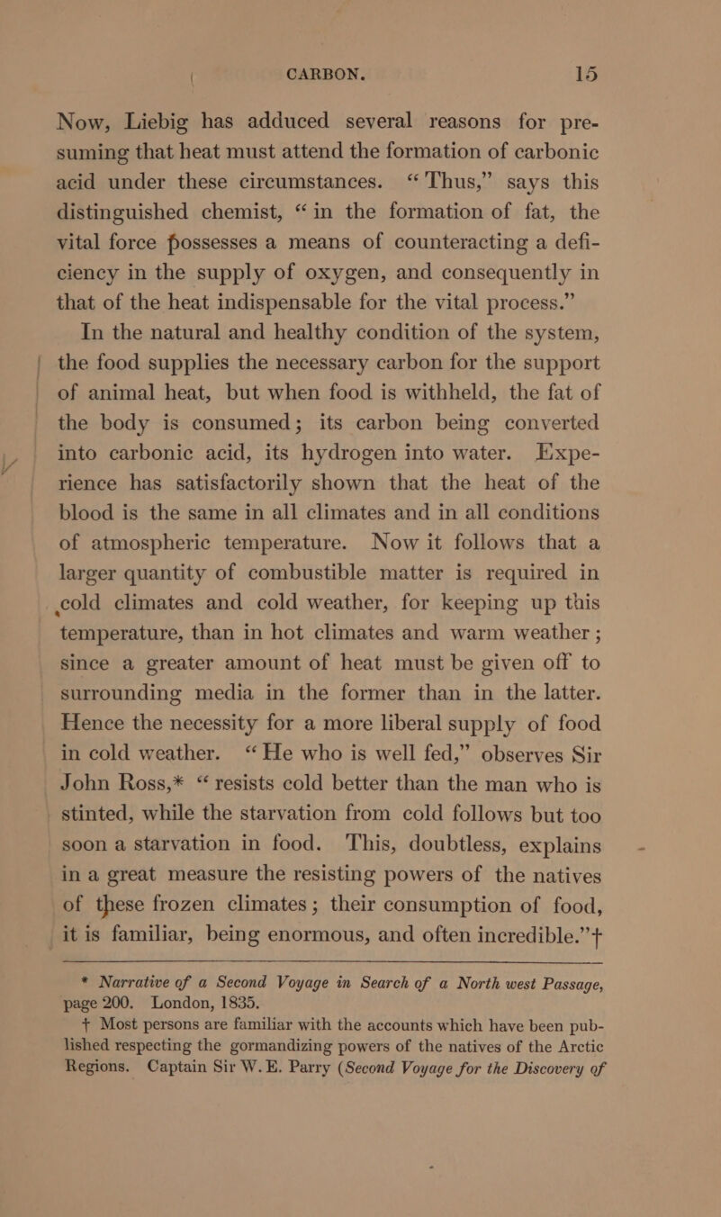 Now, Liebig has adduced several reasons for pre- suming that heat must attend the formation of carbonic acid under these circumstances. “Thus,” says this distinguished chemist, “in the formation of fat, the vital force possesses a means of counteracting a defi- ciency in the supply of oxygen, and consequently in that of the heat indispensable for the vital process.” In the natural and healthy condition of the system, the food supplies the necessary carbon for the support of animal heat, but when food is withheld, the fat of the body is consumed; its carbon being converted into carbonic acid, its hydrogen into water. HEixpe- rience has satisfactorily shown that the heat of the blood is the same in all climates and in all conditions of atmospheric temperature. Now it follows that a larger quantity of combustible matter is required in temperature, than in hot climates and warm weather ; since a greater amount of heat must be given off to surrounding media in the former than in the latter. Hence the necessity for a more liberal supply of food in cold weather. ‘He who is well fed,” observes Sir John Ross,* “ resists cold better than the man who is stinted, while the starvation from cold follows but too soon a starvation in food. This, doubtless, explains in a great measure the resisting powers of the natives of these frozen climates; their consumption of food, it is familiar, being enormous, and often incredible.” + * Narrative of a Second Voyage in Search of a North west Passage, page 200. London, 1835. + Most persons are familiar with the accounts which have been pub- lished respecting the gormandizing powers of the natives of the Arctic Regions. Captain Sir W.E. Parry (Second Voyage for the Discovery of