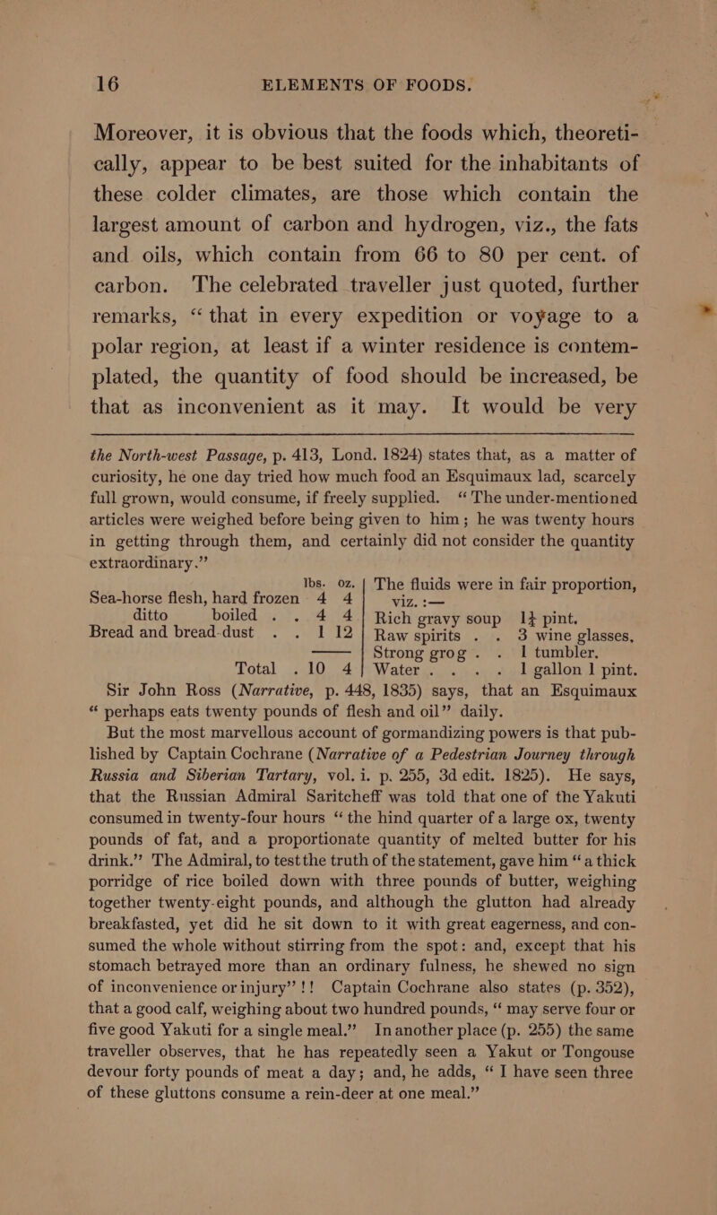 Moreover, it is obvious that the foods which, theoreti- cally, appear to be best suited for the inhabitants of these colder climates, are those which contain the largest amount of carbon and hydrogen, viz., the fats and oils, which contain from 66 to 80 per cent. of carbon. The celebrated traveller just quoted, further remarks, “‘ that in every expedition or voyage to a polar region, at least if a winter residence is contem- plated, the quantity of food should be increased, be that as inconvenient as it may. It would be very the North-west Passage, p. 413, Lond. 1824) states that, as a matter of curiosity, he one day tried how much food an Esquimaux lad, scarcely full grown, would consume, if freely supplied. ‘The under-mentioned articles were weighed before being given to him; he was twenty hours in getting through them, and certainly did not consider the quantity extraordinary.” Ibs. oz. {| The fluids were in fair proportion, Sea-horse flesh, hard frozen 4 4 viz. :— ditto boiled . . 4 41] Rich gravy soup. 1} pint. Bread and bread-dust . . 1 12] Rawspirits . . 3 wine glasses, —— } Strong grogs. vi tumbler. Total .10 4} Water. . . . 1 gallon 1 pint. Sir John Ross (Narrative, p. 448, 1835) says, that an Esquimaux “‘ perhaps eats twenty pounds of flesh and oil” daily. But the most marvellous account of gormandizing powers is that pub- lished by Captain Cochrane (Narrative of a Pedestrian Journey through Russia and Siberian Tartary, vol. i. p. 255, 3d edit. 1825). He says, that the Russian Admiral Saritcheff was told that one of the Yakuti consumed in twenty-four hours “ the hind quarter of a large ox, twenty pounds of fat, and a proportionate quantity of melted butter for his drink.’’? The Admiral, to test the truth of the statement, gave him “a thick porridge of rice boiled down with three pounds of butter, weighing together twenty-eight pounds, and although the glutton had already breakfasted, yet did he sit down to it with great eagerness, and con- sumed the whole without stirring from the spot: and, except that his stomach betrayed more than an ordinary fulness, he shewed no sign of inconvenience orinjury’!! Captain Cochrane also states (p. 352), that a good calf, weighing about two hundred pounds, “‘ may serve four or five good Yakuti for a single meal.” Inanother place (p. 255) the same traveller observes, that he has repeatedly seen a Yakut or Tongouse devour forty pounds of meat a day; and, he adds, “ I have seen three of these gluttons consume a rein-deer at one meal.”