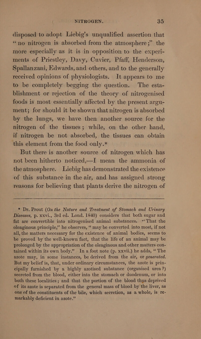 disposed to adopt Liebig’s unqualified assertion that “no nitrogen is absorbed from the atmosphere ;” the more especially as it is in opposition to the experi- ments of Priestley, Davy, Cuvier, Pfaff, Henderson, Spallanzani, Edwards, and others, and to the generally received opinions of physiologists. It appears to me to be completely begging the question. The esta- blishment or rejection of the theory of nitrogenised foods is most essentially affected by the present argu- ment; for should it be shown that nitrogen is absorbed by the lungs, we have then another source for the nitrogen of the tissues; while, on the other hand, if nitrogen be not absorbed, the tissues can obtain this element from the food only.* But there is another source of nitrogen which has not been hitherto noticed,—I mean the ammonia of the atmosphere. Liebig has demonstrated the existence of this substance in the air, and has assigned strong reasons for believing that plants derive the nitrogen of * Dr. Prout (On the Nature and Treatment of Stomach and Urinary Diseases, p. xxvi., 3rd ed. Lond. 1840) considers that both sugar and fat are convertible into nitrogenised animal substances. ‘‘ That the oleaginous principle,’ he observes, ‘‘ may be converted into most, if not all, the matters necessary for the existence of animal bodies, seems to be proved by the well-known fact, that the life of an animal may be prolonged by the appropriation of the oleaginous and other matters con- tained within its own body.” In a foot note (p. xxvii.) he adds, ‘‘ The azote may, in some instances, be derived from the air, or generated. But my belief is, that, under ordinary circumstances, the azote is prin- cipally furnished by a highly azotised substance (organised urea ?) secreted from the blood, either into the stomach or duodenum, or into both these localities; and that the portion of the blood thus deprived of its azote is separated from the general mass of blood by the liver, as one of the constituents of the bile, which secretion, as a whole, is re- markably deficient in azote.”