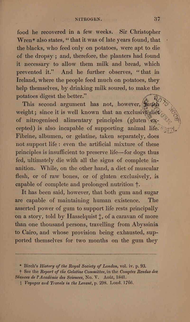 food he recovered in a few weeks. Sir Christopher Wren* also states, “ that it was of late years found, that the blacks, who feed only on potatoes, were apt to die of the dropsy ; and, therefore, the planters had found it necessary to allow them milk and bread, which prevented it.” And he further observes, “that in Ireland, where the people feed much on potatoes, they help themselves, by drinking milk soured, to make the potatoes digest the better.” A BS. This second argument has not, however, ee weight; since it is well known that an exclusivé; dict... of nitrogenised alimentary principles (gluten eX cepted) is also incapable of supporting animal life. ° Fibrine, albumen, or gelatine, taken separately, pes not support life: even the artificial mixture of these principles is insufficient to preserve life—for dogs thus fed, ultimately die with all the signs of complete in- anition. While, on the other hand, a diet of muscular flesh, or of raw bones, or of gluten exclusively, is capable of complete and prolonged nutrition +. It has been said, however, that both gum and sugar are capable of maintaining human existence. The asserted power of gum to support life rests principally on a story, told by Hasselquist {, of a caravan of more than one thousand persons, travelling from Abyssinia to Cairo, and whose provision being exhausted, sup- ported themselves for two months on the gum they * Birch’s History of the Royal Society of London, vol. iv. p. 93. + See the Report of the Gelatine Committee, in the Comptes Rendus des Séances de I’ Académie des Sciences, No. V. Aotit, 1841. { Voyages and Travels in the Levant, p. 298. Lond. 1766.