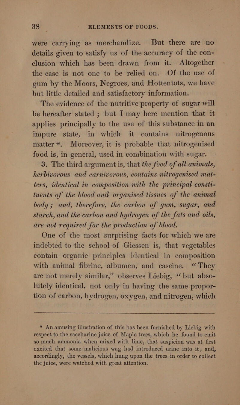 were carrying as merchandize. But there are no details given to satisfy us of the accuracy of the con- clusion which has been drawn from it. Altogether the case is not one to be relied on. Of the use of gum by the Moors, Negroes, and Hottentots, we have but little detailed and satisfactory information. The evidence of the nutritive property of sugar will be hereafter stated ; but I may here mention that it applies principally to the use of this substance in an impure state, in which it contains nitrogenous matter *. Moreover, it is probable that nitrogenised food is, in general, used in combination with sugar. 3. The third argument is, that the food of all animals, herbivorous and carnivorous, contains nitrogenised mat- ters, identical in composition nith the principal consti- tuents of the blood and organised tissues of the animal body ; and, therefore, the carbon of gum, sugar, and starch, and the carbon and hydrogen of the fats and oils, are not required for the production of blood. One of the most surprising facts for which we are indebted to the school of Giessen is, that vegetables contain organic principles identical in composition with animal fibrine, albumen, and caseine. “They are not merely similar,” observes Liebig, ‘“‘ but abso- lutely identical, not only in having the same propor- tion of carbon, hydrogen, oxygen, and nitrogen, which * An amusing illustration of this has been furnished by Liebig with respect to the saccharine juice of Maple trees, which he found to emit so much ammonia when mixed with lime, that suspicion was at first excited that some malicious wag had introduced urine into it; and, accordingly, the vessels, which hung upon the trees in order to collect _ the juice, were watched with great attention.