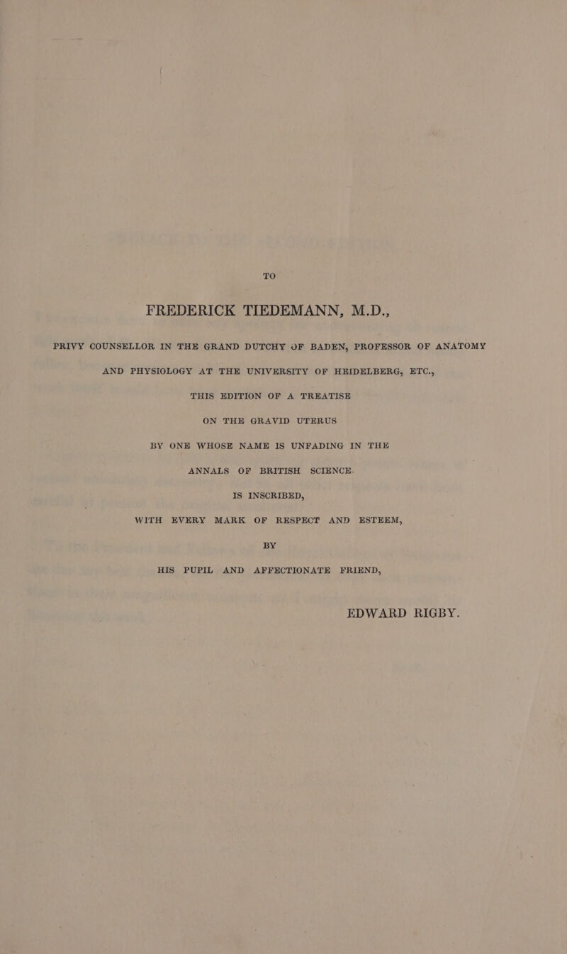 TO FREDERICK TIEDEMANN, M.D., PRIVY COUNSELLOR IN THE GRAND DUTCHY OF BADEN, PROFESSOR OF ANATOMY AND PHYSIOLOGY AT THE UNIVERSITY OF HEIDELBERG, ETC., THIS EDITION OF A TREATISE ON THE GRAVID UTERUS BY ONE WHOSE NAME IS UNFADING IN THE ANNALS OF BRITISH SCIENCE. IS INSCRIBED, WITH EVERY MARK OF RESPECT AND ESTEEM, BY HIS PUPIL AND AFFECTIONATE FRIEND, EDWARD RIGBY.