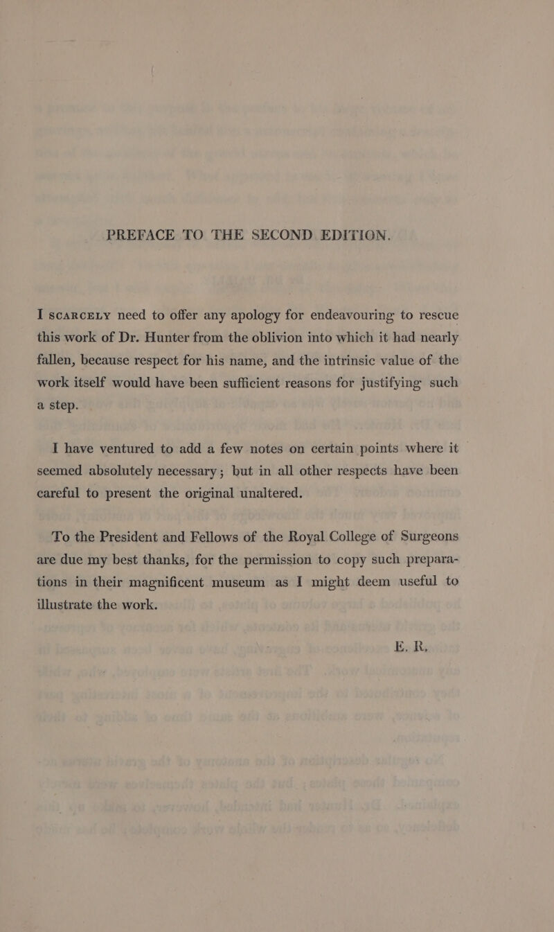PREFACE TO THE SECOND. EDITION. I scarcety need to offer any apology for endeavouring to rescue this work of Dr. Hunter from the oblivion into which it had nearly fallen, because respect for his name, and the intrinsic value of the work itself would have been sufficient reasons for justifying such a step. I have ventured to add a few notes on certain points where it | seemed absolutely necessary ; but in all other respects have been careful to present the original unaltered. To the President and Fellows of the Royal College of Surgeons are due my best thanks, for the permission to copy such prepara- tions in their magnificent museum as I might deem useful to illustrate the work. E.R,