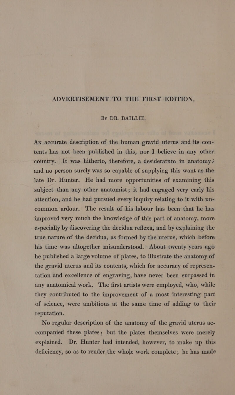 ADVERTISEMENT TO THE FIRST EDITION, By DR. BAILLIE. Aw accurate description of the human gravid uterus and its con- tents has not been published in this, nor I believe in any other country. It was hitherto, therefore, a desideratum in anatomy 3 and no person surely was so capable of supplying this want as the late Dr. Hunter. He had more opportunities of examining this subject than any other anatomist; it had engaged very early his attention, and he had pursued every inquiry relating to it with un- common ardour. The result of his labour has been that he has improved very much the knowledge of this part of anatomy, more - especially by discovering the decidua reflexa, and by explaining the true nature of the decidua, as formed by the uterus, which before his time was altogether misunderstood. About twenty years ago he published a large volume of plates, to illustrate the anatomy of the gravid uterus and its contents, which for accuracy of represen- tation and excellence of engraving, have never been surpassed in any anatomical work. The first artists were employed, who, while they contributed to the improvement of a most interesting part of science, were ambitious at the same time of adding to their reputation. No regular description of the anatomy of the gravid uterus ac- companied these plates; but the plates themselves were merely explained. Dr. Hunter had intended, however, to make up this deficiency, so as to render the whole work complete; he has made