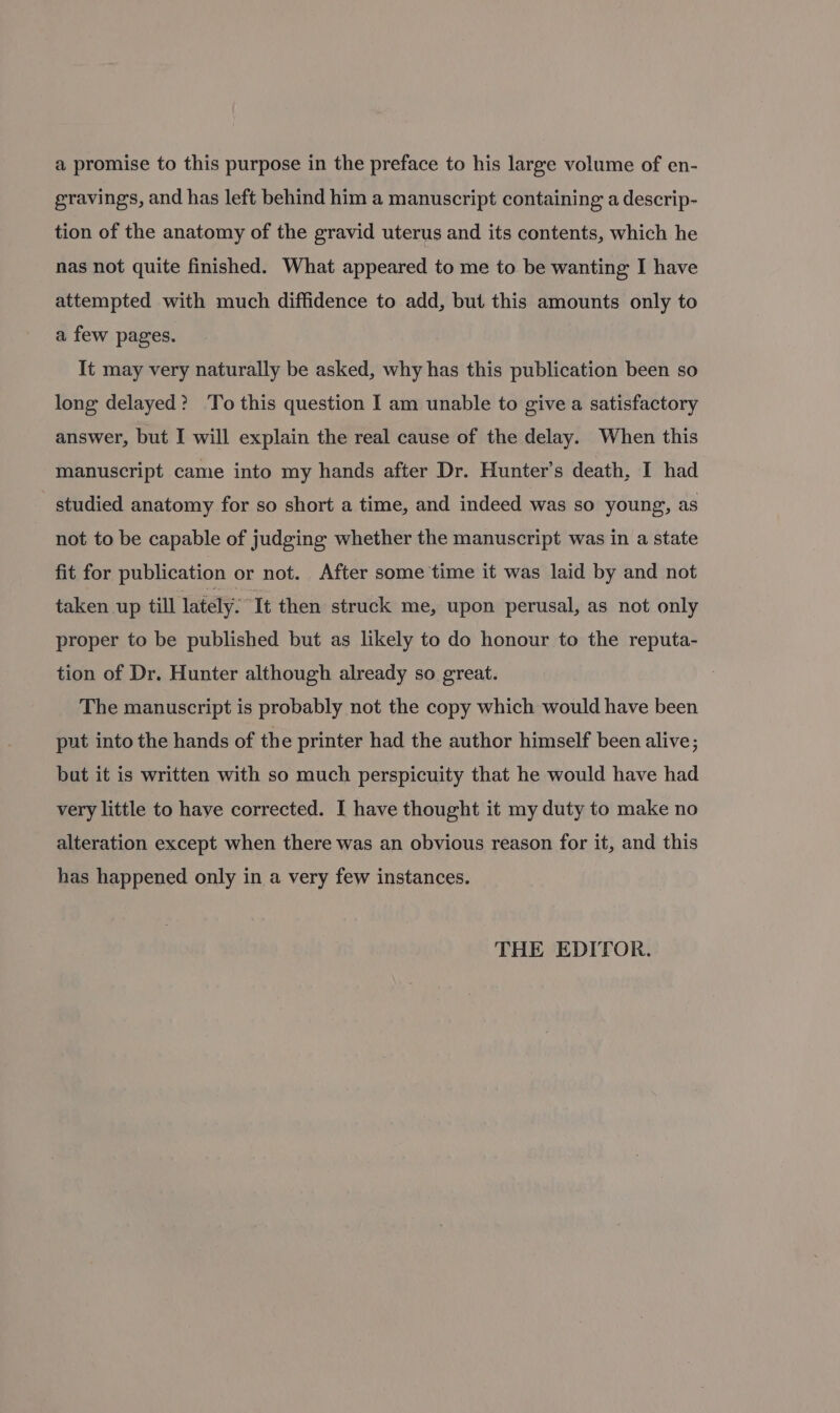 gravings, and has left behind him a manuscript containing a descrip- tion of the anatomy of the gravid uterus and its contents, which he nas not quite finished. What appeared to me to be wanting I have attempted with much diffidence to add, but this amounts only to a few pages. It may very naturally be asked, why has this publication been so long delayed? To this question I am unable to give a satisfactory answer, but I will explain the real cause of the delay. When this manuscript came into my hands after Dr. Hunter’s death, I had studied anatomy for so short a time, and indeed was so young, as not to be capable of judging whether the manuscript was in a state fit for publication or not. After some time it was laid by and not taken up till lately. It then struck me, upon perusal, as not only proper to be published but as likely to do honour to the reputa- tion of Dr. Hunter although already so great. The manuscript is probably not the copy which would have been put into the hands of the printer had the author himself been alive; but it is written with so much perspicuity that he would have had very little to have corrected. I have thought it my duty to make no alteration except when there was an obvious reason for it, and this has happened only in a very few instances. THE EDITOR.