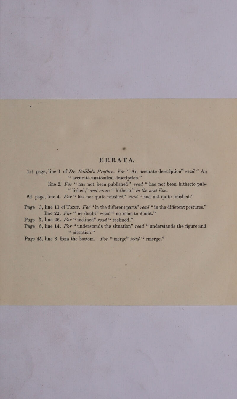ERRATA. Ist page, line 1 of ih Baillie’s Preface. For “ An accurate description” read “ An “ accurate anatomical description.” line 2, Yor “ has not been published” read “ has not been hitherto rae lished,” and erase “ hitherto” im the neat line. 2d page, line 4. For “ has not quite finished” read “ had not quite finished.” Page 3, line 11 of Text. For “in the different parts” read “in the different postures.” line 22. For “ no doubt” read “ no room to doubt.” Page 7, line 26. Mor “ inclined” read “ reclined.” Page 8, line 14. For “understands the situation” read “ understands the figure and “ situation.” Page 45, line 8 from the bottom. For “merge” read ‘“ emerge.”