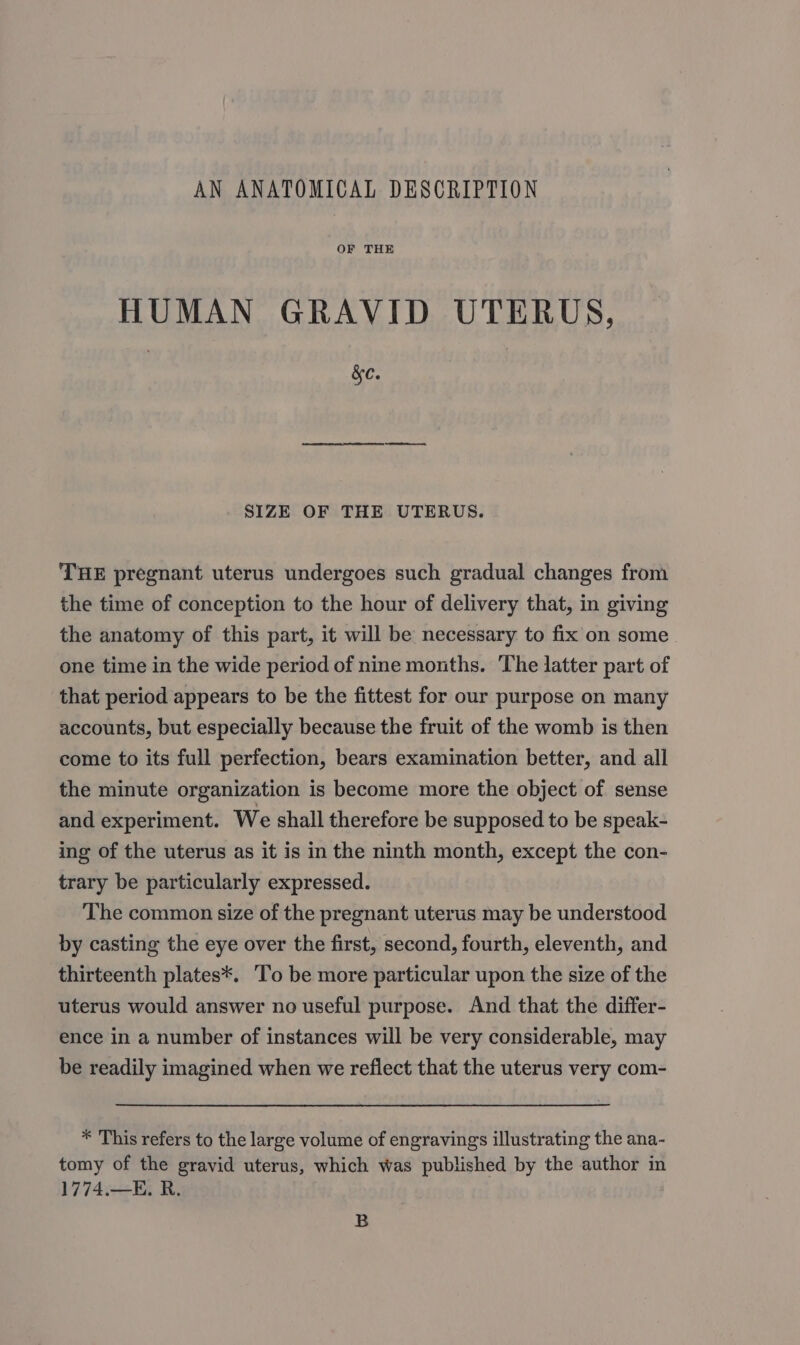 AN ANATOMICAL DESCRIPTION OF THE HUMAN GRAVID UTERUS, | &amp;c. SIZE OF THE UTERUS. THE pregnant uterus undergoes such gradual changes from the time of conception to the hour of delivery that, in giving the anatomy of this part, it will be necessary to fix on some one time in the wide period of nine months. The latter part of that period appears to be the fittest for our purpose on many accounts, but especially because the fruit of the womb is then come to its full perfection, bears examination better, and all the minute organization is become more the object of sense and experiment. We shall therefore be supposed to be speak- ing of the uterus as it is in the ninth month, except the con- trary be particularly expressed. The common size of the pregnant uterus may be understood by casting the eye over the first, second, fourth, eleventh, and thirteenth plates*. ‘To be more particular upon the size of the uterus would answer no useful purpose. And that the differ- ence in a number of instances will be very considerable, may be readily imagined when we reflect that the uterus very com- * This refers to the large volume of engravings illustrating the ana- tomy of the gravid uterus, which was published by the author in 1774.—E. R. B