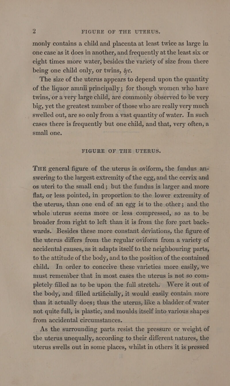 monly contains a child and placenta at least twice as large in one case as it does in another, and frequently at the least six or eight times. more water, besides the variety of size from there being one child only, or twins, &amp;c. The size of the uterus appears to depend upon the quantity of the liquor amnii principally; for though women who have twins, or a very large child, are commonly observed to be very big, yet the greatest number of those who are really very much swelled out, are so only from a vast quantity of water. In such cases there is frequently but one child, and that, very often, a small one. : FIGURE OF THE UTERUS. THE general figure of the uterus is oviform, the fundus an- swering to the largest extremity of the egg, and the cervix and os uteri to the small end; but the fundus is larger and more flat, or less pointed, in proportion to the lower extremity of the uterus, than one end of an egg is to the other; and the whole uterus seems more or less compressed, so as to be broader from right to left than it is from the fore part back- wards. Besides these more constant deviations, the figure of the uterus differs from the regular oviform from a variety of accidental causes, as it adapts itself to the neighbouring parts, to the attitude of the body, and to the position of the contained child. In order to conceive these varieties more easily, we must remember that in most cases the uterus is not so com- pletely filled as to be upon the full stretch. Were it out of the body, and filled artificially, it would easily contain more than it actually does; thus the uterus, like a bladder of water not quite full, is plastic, and moulds itself into various shapes from accidental circumstances. As the surrounding parts resist the pressure or weight of the uterus unequally, according to their different natures, the uterus swells out in some places, whilst in others it is pressed