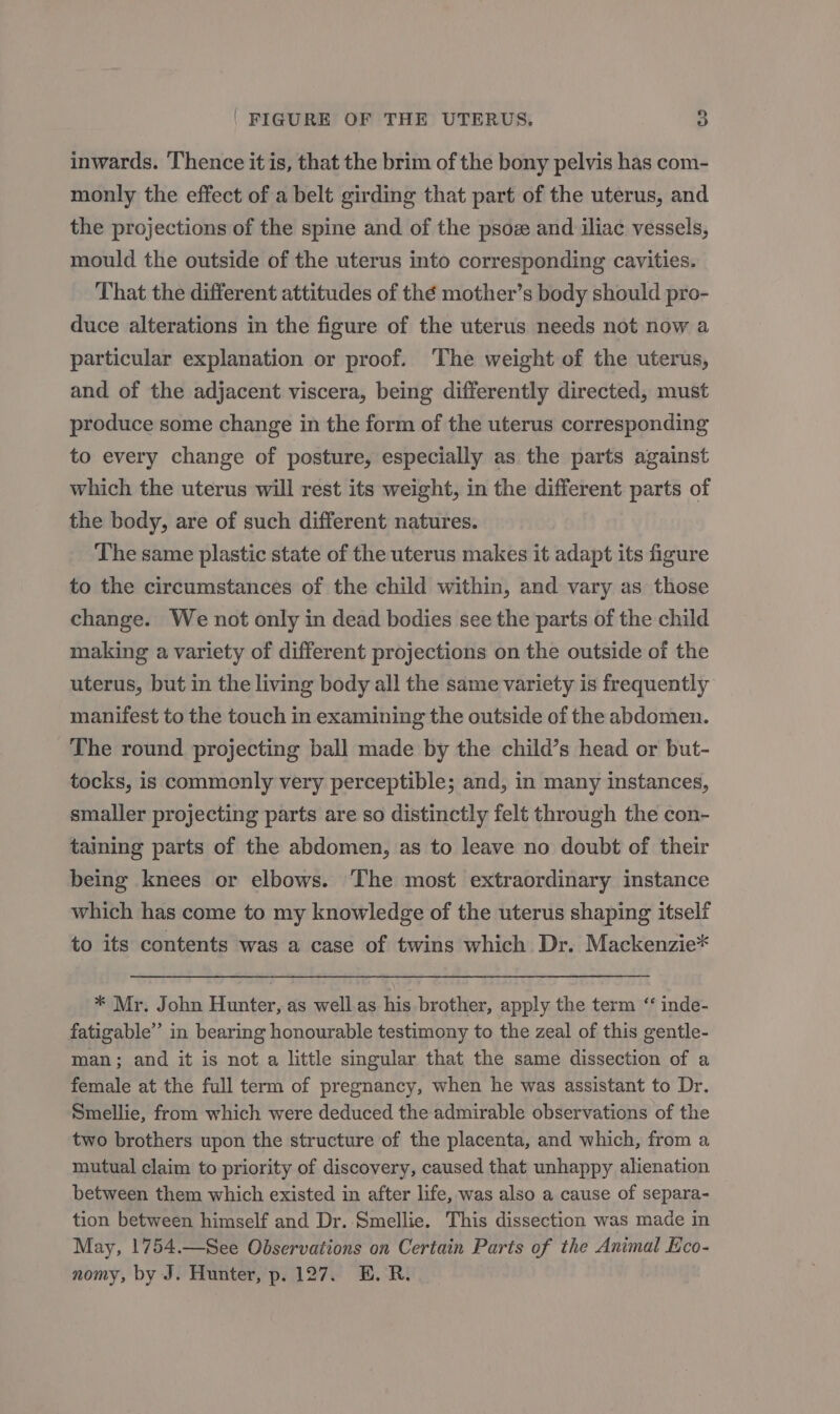 inwards. ‘Thence it is, that the brim of the bony pelvis has com- monly the effect of a belt girding that part of the uterus, and the projections of the spine and of the psoz and iliac vessels, mould the outside of the uterus into corresponding cavities. That the different attitudes of thé mother’s body should pro- duce alterations in the figure of the uterus needs not now a particular explanation or proof. The weight of the uterus, and of the adjacent viscera, being differently directed, must produce some change in the form of the uterus corresponding to every change of posture, especially as the parts against which the uterus will rest its weight, in the different parts of the body, are of such different natures. The same plastic state of the uterus makes it adapt its figure to the circumstances of the child within, and vary as those change. We not only in dead bodies see the parts of the child making a variety of different projections on the outside of the uterus, but in the living body all the same variety is frequently manifest to the touch in examining the outside of the abdomen. The round projecting ball made by the child’s head or but- tocks, is commonly very perceptible; and, in many instances, smaller projecting parts are so distinctly felt through the con- taming parts of the abdomen, as to leave no doubt of their being knees or elbows. The most extraordinary instance which has come to my knowledge of the uterus shaping itself to its contents was a case of twins which Dr. Mackenzie* * Mr. John Hunter, as well.as his brother, apply the term ‘ inde- fatigable” in bearing honourable testimony to the zeal of this gentle- man; and it is not a little singular that the same dissection of a female at the full term of pregnancy, when he was assistant to Dr. Smellie, from which were deduced the admirable observations of the two brothers upon the structure of the placenta, and which, from a mutual claim to priority of discovery, caused that unhappy alienation between them which existed in after life, was also a cause of separa- tion between himself and Dr. Smellie. This dissection was made in May, 1754.—See Observations on Certain Parts of the Animal Kco- nomy, by J. Hunter, p. 127. E.R.