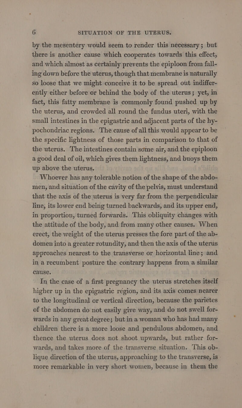 by the mesentery would seem to render this necessary; but there is another cause which cooperates towards this effect, and which almost as certainly prevents the epiploon from fall- ing down before the uterus, though that membrane is naturally so loose that we might conceive it to be spread out indiffer- ently either before or behind the body of the uterus; yet, in fact, this fatty membrane is commonly found pushed up by the uterus, and crowded all round the fundus uteri, with the small intestines in the epigastric and adjacent parts of the hy- pochondriac regions. The cause of all this would appear to be the specific lightness of those parts in comparison to that of the uterus. The intestines contain some air, and the epiploon a good deal of oil, which gives them lightness, and buoys them up above the uterus. Whoever has any tolerable notion of the shape of the abdo- men, and situation of the cavity of the pelvis, must understand that the axis of the uterus is very far from the perpendicular line, its lower end being turned backwards, and its upper end, in proportion, turned forwards. This obliquity changes with the attitude of the body, and from many other causes. When erect, the weight of the uterus presses the fore part of the ab- domen into a greater rotundity, and then the axis of the uterus approaches nearest to the transverse or horizontal line; and in a recumbent posture the contrary happens from a similar cause. In the case of a first pregnancy the uterus stretches itself higher up in the epigastric region, and its axis comes nearer to the longitudinal or vertical direction, because the parietes of the abdomen do not easily give way, and do not swell for- wards in any great degree; but in a woman who has had many children there is a more loose and pendulous abdomen, and thence the uterus does not shoot upwards, but rather for- wards, and takes more of the transverse situation. This ob- lique direction of the uterus, approaching to the transverse, is - more remarkable in very short women, because in them the