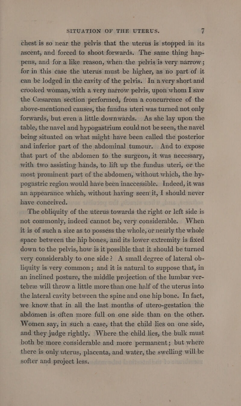 chest is so near the pelvis that the uterus is stopped in its ascent, and forced to shoot forwards. The same thing hap- pens, and for a like reason, when the pelvis is very narrow ; for in this case the uterus must be higher, as no part of it can be lodged in the cavity of the pelvis. In avery short and crooked woman, with a very narrow pelvis, upon whom I saw the Cesarean section performed, from a concurrence of the above-mentioned causes, the fundus uteri was turned not only forwards, but even a little downwards. As she lay upon the table, the navel and hypogastrium could not be seen, the navel being situated on what might have been called the posterior and inferior part of the abdominal tumour. And to expose that part of the abdomen to the surgeon, it was necessary, with two assisting hands, to lift up the fundus uteri, or the most prominent part of the abdomen, without which, the hy- pogastric region would have been inaccessible. Indeed, it was an appearance which, without having seen it, I should never have conceived. The obliquity of the uterus towards the right or left side is not commonly, indeed cannot be, very considerable. When it is of such a size as to possess the whole, or nearly the whole space between the hip bones, and its lower extremity is fixed down to the pelvis, how is it possible that it should be turned very considerably to one side? A small degree of lateral ob- liquity is. very common; and it is natural to suppose that, in an inclined posture, the middle projection of the lumbar ver- tebre will throw a little more than one half of the uterus into the lateral cavity between the spine and one hip bone. In fact, we know that in all the last months of utero-gestation the abdomen is often more full on one side than on the other. Women say, in such a case, that the child lies on one side, and they judge rightly. Where the child lies, the bulk must both be more considerable and more permanent; but where there is only uterus, placenta, and water, the swelling will be softer and project less.