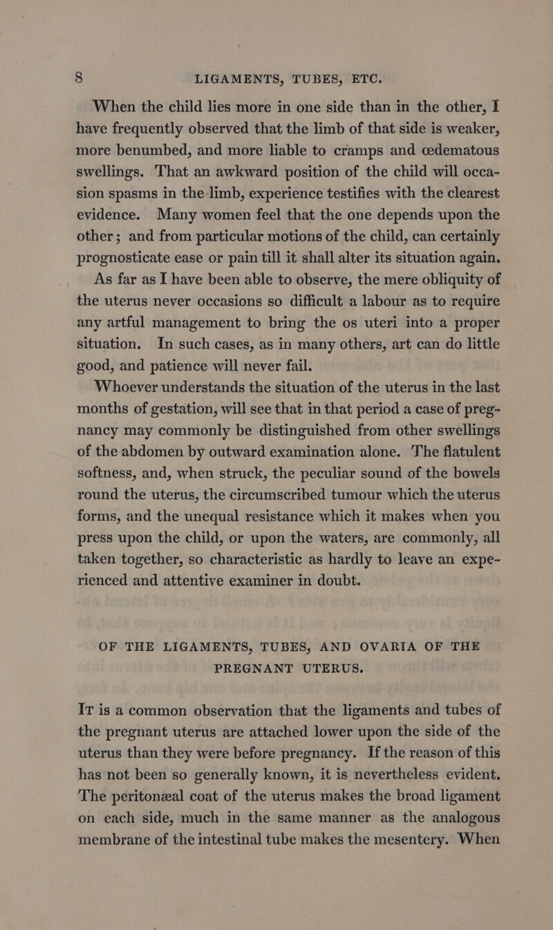 When the child lies more in one side than in the other, If have frequently observed that the limb of that side is weaker, more benumbed, and more liable to cramps and cedematous swellings. That an awkward position of the child will occa- sion spasms in the limb, experience testifies with the clearest evidence. Many women feel that the one depends upon the other; and from particular motions of the child, can certainly prognosticate ease or pain till it shall alter its situation again. As far as I have been able to observe, the mere obliquity of the uterus never occasions so difficult a labour as to require any artful management to bring the os uteri into a proper situation. In such cases, as in many others, art can do little good, and patience will never fail. Whoever understands the situation of the uterus in the last months of gestation, will see that in that period a case of preg- nancy may commonly be distinguished from other swellings of the abdomen by outward examination alone. The flatulent softness, and, when struck, the peculiar sound of the bowels round the uterus, the circumscribed tumour which the uterus forms, and the unequal resistance which it makes when you press upon the child, or upon the waters, are commonly, all taken together, so characteristic as hardly to leave an expe- rienced and attentive examiner in doubt. OF THE LIGAMENTS, TUBES, AND OVARIA OF THE PREGNANT UTERUS. IT is a common observation that the ligaments and tubes of the pregnant uterus are attached lower upon the side of the uterus than they were before pregnancy. Ifthe reason of this has not been so generally known, it is nevertheless evident. The peritonzal coat of the uterus makes the broad ligament on each side, much in the same manner as the analogous membrane of the intestinal tube makes the mesentery. When