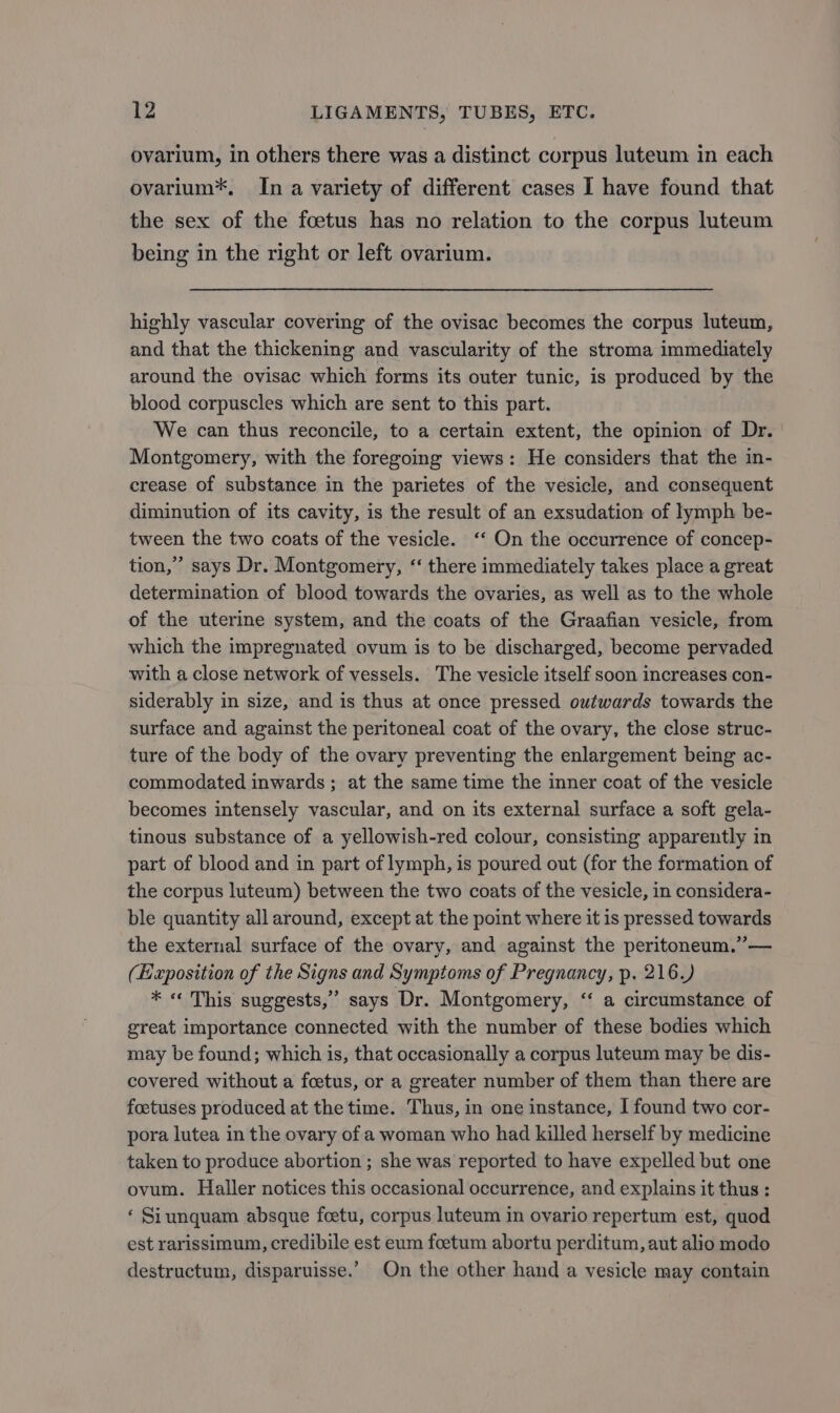 ovarium, in others there was a distinct corpus luteum in each ovarium*, In a variety of different cases I have found that the sex of the foetus has no relation to the corpus luteum being in the right or left ovarium. highly vascular covering of the ovisac becomes the corpus luteum, and that the thickening and vascularity of the stroma immediately around the ovisac which forms its outer tunic, is produced by the blood corpuscles which are sent to this part. We can thus reconcile, to a certain extent, the opinion of Dr. Montgomery, with the foregoing views: He considers that the in- crease of substance in the parietes of the vesicle, and consequent diminution of its cavity, is the result of an exsudation of lymph be- tween the two coats of the vesicle. ‘‘ On the occurrence of concep- tion,” says Dr. Montgomery, “ there immediately takes place a great determination of blood towards the ovaries, as well as to the whole of the uterine system, and the coats of the Graafian vesicle, from which the impregnated ovum is to be discharged, become pervaded with a close network of vessels. The vesicle itself soon increases con- siderably in size, and is thus at once pressed outwards towards the surface and against the peritoneal coat of the ovary, the close struc- ture of the body of the ovary preventing the enlargement being ac- commodated inwards; at the same time the inner coat of the vesicle becomes intensely vascular, and on its external surface a soft gela- tinous substance of a yellowish-red colour, consisting apparently in part of blood and in part of lymph, is poured out (for the formation of the corpus luteum) between the two coats of the vesicle, in considera- ble quantity all around, except at the point where it is pressed towards the external surface of the ovary, and against the peritoneum.”— (Exposition of the Signs and Symptoms of Pregnancy, p. 216.) * « This suggests,” says Dr. Montgomery, “ a circumstance of great importance connected with the number of these bodies which may be found; which is, that occasionally a corpus luteum may be dis- covered without a foetus, or a greater number of them than there are foetuses produced at the time. Thus, in one instance, | found two cor- pora lutea in the ovary of a woman who had killed herself by medicine taken to produce abortion ; she was reported to have expelled but one ovum. Haller notices this occasional occurrence, and explains it thus : ‘ Siunquam absque foetu, corpus luteum in ovario repertum est, quod est rarissimum, credibile est eum foetum abortu perditum, aut alio modo destructum, disparuisse.’ On the other hand a vesicle may contain