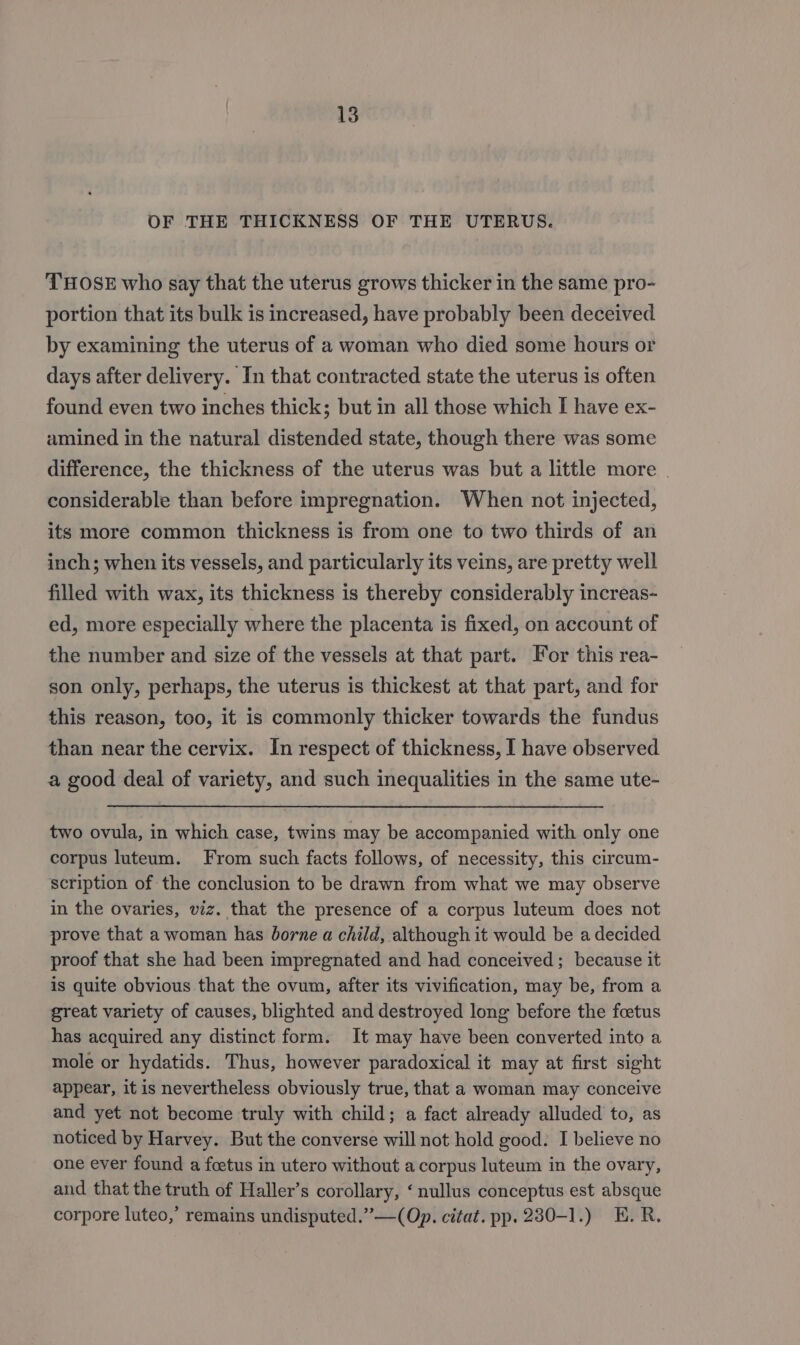 OF THE THICKNESS OF THE UTERUS. THOSE who say that the uterus grows thicker in the same pro- portion that its bulk is increased, have probably been deceived by examining the uterus of a woman who died some hours or days after delivery. In that contracted state the uterus is often found even two inches thick; but in all those which I have ex- amined in the natural distended state, though there was some difference, the thickness of the uterus was but a little more | considerable than before impregnation. When not injected, its more common thickness is from one to two thirds of an inch; when its vessels, and particularly its veins, are pretty well filled with wax, its thickness is thereby considerably increas- ed, more especially where the placenta is fixed, on account of the number and size of the vessels at that part. For this rea- son only, perhaps, the uterus is thickest at that part, and for this reason, too, it is commonly thicker towards the fundus than near the cervix. In respect of thickness, I have observed a good deal of variety, and such inequalities in the same ute- two ovula, in which case, twins may be accompanied with only one corpus luteum. From such facts follows, of necessity, this circum- scription of the conclusion to be drawn from what we may observe in the ovaries, viz. that the presence of a corpus luteum does not prove that a woman has borne a child, although it would be a decided proof that she had been impregnated and had conceived ; because it is quite obvious that the ovum, after its vivification, may be, from a great variety of causes, blighted and destroyed long before the foetus has acquired any distinct form. It may have been converted into a mole or hydatids. Thus, however paradoxical it may at first sight appear, it is nevertheless obviously true, that a woman may conceive and yet not become truly with child; a fact already alluded to, as noticed by Harvey. But the converse will not hold good. I believe no one ever found a foetus in utero without a corpus luteum in the ovary, and that the truth of Haller’s corollary, ‘ nullus conceptus est absque corpore luteo,’ remains undisputed.”—(Op. citat. pp. 280-1.) E.R.