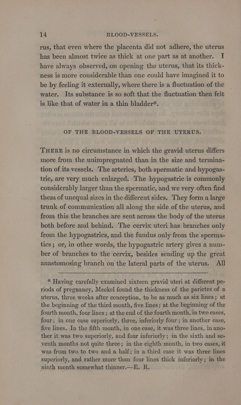 rus, that even where the placenta did not adhere, the uterus has been almost twice as thick at one part as at another. I have always observed, on opening the uterus, that its thick- ness is more considerable than one could have imagined it to be by feeling it externally, where there is a fluctuation of the water. Its substance is so soft that the fluctuation then felt is like that of water in a thin bladder*. OF THE BLOOD-VESSELS OF THE UTERUS. THERE is no circumstance in which the gravid uterus differs more from the unimpregnated than in the size and termina- tion of its vessels. The arteries, both spermatic and hypogas- tric, are very much enlarged. The hypogastric is commonly considerably larger than the spermatic, and we very often find them of unequal sizes in the different sides. They form a large trunk of communication all along the side of the uterus, and from this the branches are sent across the body of the uterus both before and behind. The cervix uteri has branches only from the hypogastrics, and the fundus only from the sperma- tics; or, in other words, the hypogastric artery gives a num- ber of branches to the cervix, besides sending up the great anastomosing branch on the lateral parts of the uterus. All * Having carefully examined sixteen gravid uteri at different pe- riods of pregnancy, Meckel found the thickness of the parietes of a uterus, three weeks after conception, to be as much as six lines; at the beginning of the third month, five lines; at the beginning of the fourth month, four lines ; at the end of the fourth month, in two cases, four; in one case superiorly, three, inferiorly four ; in another case, five lines. In the fifth month, in one case, it was three lines, in ano- ther it was two superiorly, and four inferiorly ; in the sixth and se- venth months not quite three; in the eighth month, in two cases, it was from two to two and a half; in a third case it was three lines superiorly, and rather more than four lines thick inferiorly; in the ninth month somewhat thinner.—E. R.