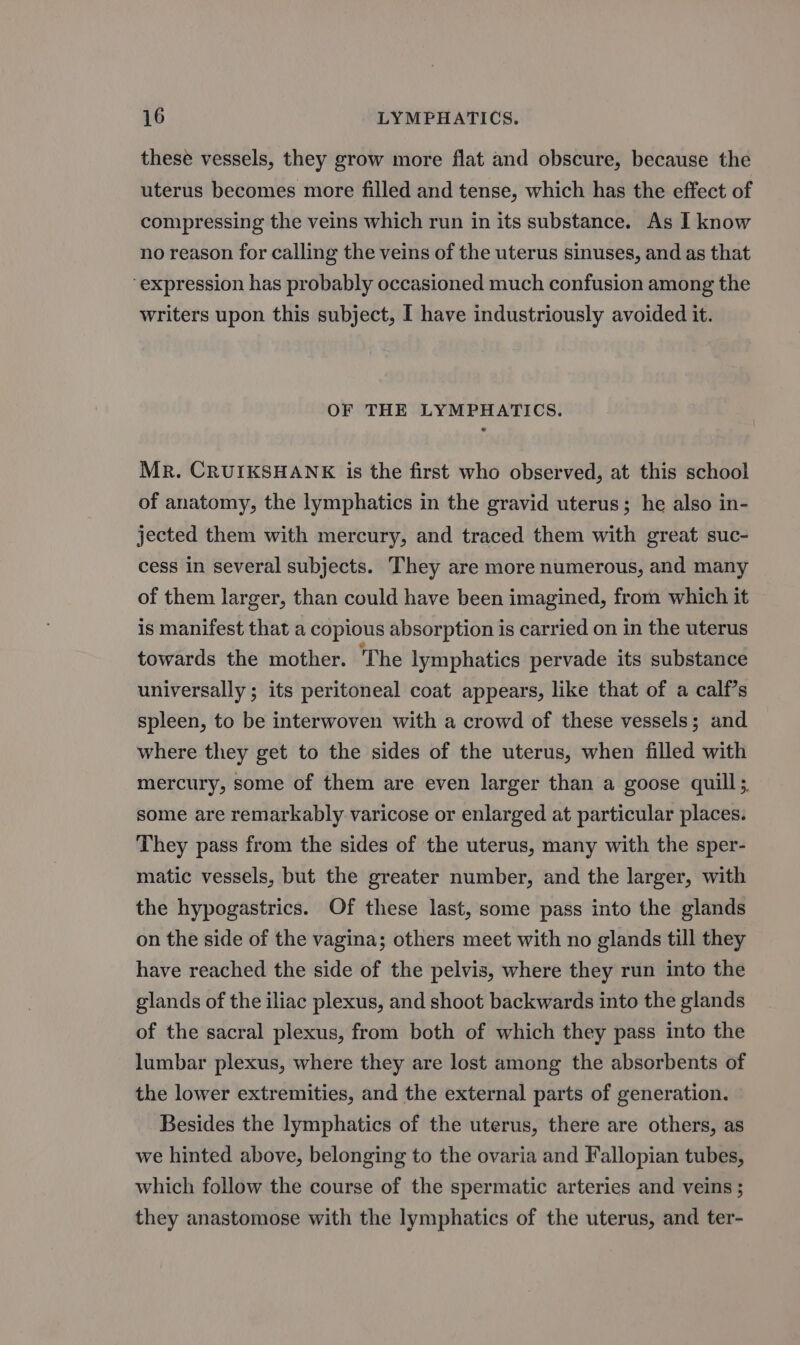 these vessels, they grow more flat and obscure, because the uterus becomes more filled and tense, which has the effect of compressing the veins which run in its substance. As I know no reason for calling the veins of the uterus sinuses, and as that “expression has probably occasioned much confusion among the writers upon this subject, I have industriously avoided it. OF THE LYMPHATICS. Mr. CRUIKSHANK is the first who observed, at this school of anatomy, the lymphatics in the gravid uterus; he also in- jected them with mercury, and traced them with great suc- cess in several subjects. They are more numerous, and many of them larger, than could have been imagined, from which it is manifest that a copious absorption is carried on in the uterus towards the mother. ‘The lymphatics pervade its substance universally ; its peritoneal coat appears, like that of a calf’s spleen, to be interwoven with a crowd of these vessels; and where they get to the sides of the uterus, when filled with mercury, some of them are even larger than a goose quill. some are remarkably varicose or enlarged at particular places. They pass from the sides of the uterus, many with the sper- matic vessels, but the greater number, and the larger, with the hypogastrics. Of these last, some pass into the glands on the side of the vagina; others meet with no glands till they have reached the side of the pelvis, where they run into the glands of the iliac plexus, and shoot backwards into the glands of the sacral plexus, from both of which they pass into the lumbar plexus, where they are lost among the absorbents of the lower extremities, and the external parts of generation. Besides the lymphatics of the uterus, there are others, as we hinted above, belonging to the ovaria and Fallopian tubes, which follow the course of the spermatic arteries and veins ; they anastomose with the lymphatics of the uterus, and ter-