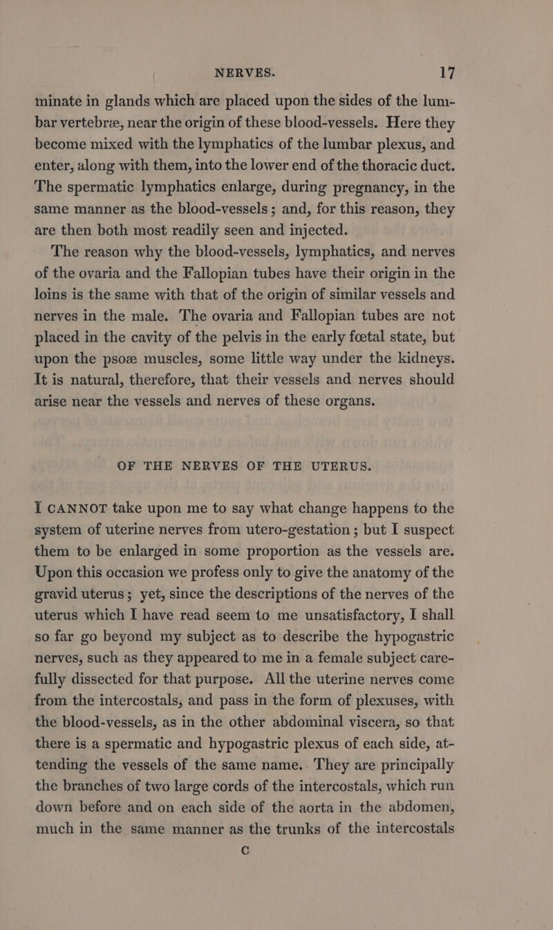 minate in glands which are placed upon the sides of the lum- bar vertebre, near the origin of these blood-vessels. Here they become mixed with the lymphatics of the lumbar plexus, and enter, along with them, into the lower end of the thoracic duct. The spermatic lymphatics enlarge, during pregnancy, in the same manner as the blood-vessels ; and, for this reason, they are then both most readily seen and injected. The reason why the blood-vessels, lymphatics, and nerves of the ovaria and the Fallopian tubes have their origin in the loins is the same with that of the origin of similar vessels and nerves in the male. The ovaria and Fallopian tubes are not placed in the cavity of the pelvis in the early foetal state, but: upon the psoz muscles, some little way under the kidneys. It is natural, therefore, that their vessels and nerves should arise near the vessels and nerves of these organs. OF THE NERVES OF THE UTERUS. I CANNOT take upon me to say what change happens to the system of uterine nerves from utero-gestation ; but I suspect them to be enlarged in some proportion as the vessels are. Upon this occasion we profess only to give the anatomy of the gravid uterus; yet, since the descriptions of the nerves of the uterus which I have read seem to me unsatisfactory, I shall so far go beyond my subject as to describe the hypogastric nerves, such as they appeared to me in a female subject care- fully dissected for that purpose. All the uterine nerves come from the intercostals, and pass in the form of plexuses, with the blood-vessels, as in the other abdominal viscera, so that there is a spermatic and hypogastric plexus of each side, at- tending the vessels of the same name. They are principally the branches of two large cords of the intercostals, which run down before and on each side of the aorta in the abdomen, much in the same manner as the trunks of the intercostals Cc