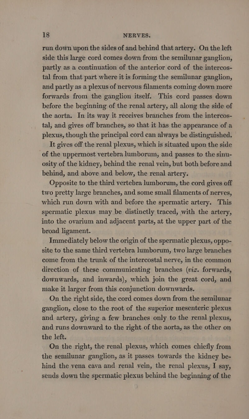 run down upon the sides of and behind that artery. On the left side this large cord comes down from the semilunar ganglion, partly as a continuation of the anterior cord of the intercos- tal from that part where it is forming the semilunar ganglion, and partly as a plexus of nervous filaments coming down more forwards from the ganglion itself. This cord passes down before the beginning of the renal artery, all along the side of the aorta. In its way it receives branches from the intercos- tal, and gives off branches, so that it has the appearance of a plexus, though the principal cord can always be distinguished. It gives off the renal plexus, which is situated upon the side of the uppermost vertebra lumborum, and passes to the sinu- osity of the kidney, behind the renal vein, but both before and behind, and above and below, the renal artery. Opposite to the third vertebra lumborum, the cord gives off two pretty large branches, and some small filaments of nerves, which run down with and before the spermatic artery. ‘This spermatic plexus may be distinctly traced, with the artery, into the ovarium and adjacent parts, at the upper part of the broad ligament. Immediately below the origin of the spermatic plexus, oppo- site to the same third vertebra lumborum, two large branches come from the trunk of the intercostal nerve, in the common direction of these communicating branches (viz. forwards, downwards, and inwards), which join the great cord, and make it larger from this conjunction downwards. On the right side, the cord comes down from the sernilunar ganglion, close to the root of the superior mesenteric plexus and artery, giving a few branches only to the renal plexus, and runs downward to the right of the aorta, as the other on the left. On the right, the renal plexus, which comes chiefly from the semilunar ganglion, as it passes towards the kidney be- hind the vena cava and renal vein, the renal plexus, I say, sends down the spermatic plexus behind the beginning of the