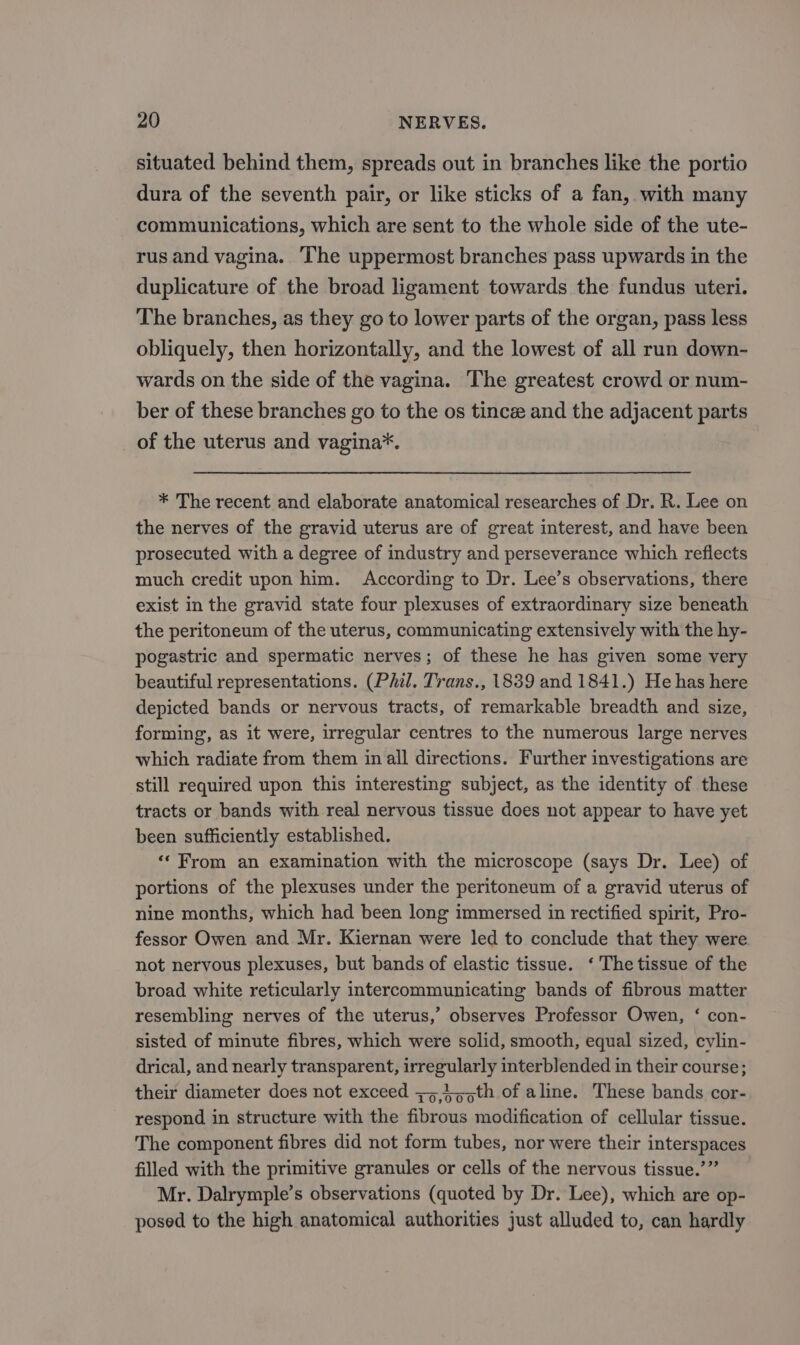 situated behind them, spreads out in branches like the portio dura of the seventh pair, or like sticks of a fan, with many communications, which are sent to the whole side of the ute- rus and vagina. The uppermost branches pass upwards in the duplicature of the broad ligament towards the fundus uteri. The branches, as they go to lower parts of the organ, pass less obliquely, then horizontally, and the lowest of all run down- wards on the side of the vagina. The greatest crowd or num- ber of these branches go to the os tince and the adjacent parts of the uterus and vagina*. * The recent and elaborate anatomical researches of Dr. R. Lee on the nerves of the gravid uterus are of great interest, and have been prosecuted with a degree of industry and perseverance which reflects much credit upon him. According to Dr. Lee’s observations, there exist in the gravid state four plexuses of extraordinary size beneath the peritoneum of the uterus, communicating extensively with the hy- pogastric and spermatic nerves; of these he has given some very beautiful representations. (Phil. Trans., 1839 and 1841.) He has here depicted bands or nervous tracts, of remarkable breadth and size, forming, as it were, irregular centres to the numerous large nerves which radiate from them in all directions. Further investigations are still required upon this interesting subject, as the identity of these tracts or bands with real nervous tissue does not appear to have yet been sufficiently established. «From an examination with the microscope (says Dr. Lee) of portions of the plexuses under the peritoneum of a gravid uterus of nine months, which had been long immersed in rectified spirit, Pro- fessor Owen and Mr. Kiernan were led to conclude that they were. not nervous plexuses, but bands of elastic tissue. ‘The tissue of the broad white reticularly intercommunicating bands of fibrous matter resembling nerves of the uterus,’ observes Professor Owen, ‘ con- sisted of minute fibres, which were solid, smooth, equal sized, cylin- drical, and nearly transparent, irregularly interblended in their course; their diameter does not exceed =545;th of aline. These bands cor- respond in structure with the fibrous modification of cellular tissue. The component fibres did not form tubes, nor were their interspaces filled with the primitive granules or cells of the nervous tissue.’” Mr. Dalrymple’s observations (quoted by Dr. Lee), which are op- posed to the high anatomical authorities just alluded to, can hardly