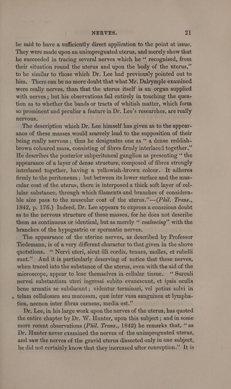 be said to have a sufficiently direct application to the point at issue. They were made upon an unimpregnated uterus, and merely show that he succeeded in tracing several nerves which he ‘‘ recognised, from their situation round the uterus and upon the body of the uterus,” to be similar to those which Dr. Lee had previously pointed out to him. There can be no more doubt that what Mr. Dalrymple examined were really nerves, than that the uterus itself is an organ supplied with nerves ; but his observations fail entirely in touching the ques- tion as to whether the bands or tracts of whitish matter, which form So prominent and peculiar a feature in Dr. Lee’s researches, are really nervous. The description which Dr. Lee himself has given as to the appear- ance of these masses would scarcely lead to the supposition of their being really nervous; thus he designates one as ‘“‘ a dense reddish- brown coloured mass, consisting of fibres firmly interlaced together.” He describes the posterior subperitoneal ganglion as presenting “‘ the appearance of a layer of dense structure, composed of fibres strongly interlaced together, having a yellowish-brown colour. It adheres firmly to the peritoneum ; but between its lower surface and the mus- cular coat of the uterus, there is interposed a thick soft layer of cel- lular substance, through which filaments and branches of considera- ble size pass to the muscular coat of the uterus.”—(PAil. Trans., 1842, p. 176.) Indeed, Dr. Lee appears to express a conscious doubt as to the nervous structure of these masses, for he does not describe them as continuous or identical, but as merely ‘‘ coalescing” with the branches of the hypogastric or spermatic nerves. The appearance of the uterine nerves, as described by Professor Tiedemann, is of a very different character to that given in the above quotations. ‘‘ Nervi uteri, sicut illi cordis, tenues, molles, et rubelli sunt.” And it is particularly deserving of notice that these nerves, when traced into the substance of the uterus, even with the aid of the microscope, appear to lose themselves in cellular tissue. ‘‘ Surculi nervei substantiam uteri ingressi subito evanescunt, et ipsis oculis bene armatis se subducunt; videntur terminari, vel potius solvi in telam cellulosam seu mucosam, que inter vasa sanguinea et lympha- tica, necnon inter fibras carneas, media est.” Dr. Lee, in his large work upon the nerves of the uterus, has quoted the entire chapter by Dr. W. Hunter, upon this subject ; and in some more recent observations (Phil. Trans., 1842) he remarks that, ‘as Dr. Hunter never examined the nerves of the unimpregnated uterus, and saw the nerves of the gravid uterus dissected only in one subject, he did not certainly know that they increased after conception.” It is