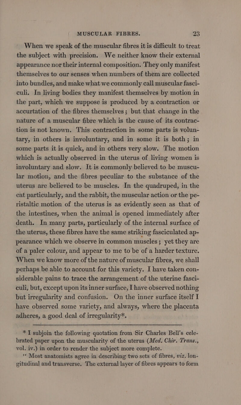 When we speak of the muscular fibres it is difficult to treat the subject with precision. We neither know their external appearance nor their internal composition. They only manifest themselves to our senses when numbers of them are collected into bundles, and make what we commonly call muscular fasci- culi. In living bodies they manifest themselves by motion in the part, which we suppose is produced by a contraction or accurtation of the fibres themselves; but that change in the nature of a muscular fibre which is the cause of its contrac- tion is not known. This contraction in some parts is volun- tary, in others is involuntary, and in some it is both; in some parts it is quick, and in others very slow. The motion which is actually observed in the uterus of living women is involuntary and slow. It is commonly believed to be muscu- lar motion, and the fibres peculiar to the substance of the uterus are believed to be muscles. In the quadruped, in the cat particularly, and the rabbit, the muscular action or the pe- ristaltic motion of the uterus is as evidently seen as that of the intestines, when the animal is opened immediately after death. In many parts, particularly of the internal surface of the uterus, these fibres have the same striking fasciculated ap- pearance which we observe in common muscles; yet they are of a paler colour, and appear to me to be of a harder texture. When we know more of the nature of muscular fibres, we shall perhaps be able to account for this variety. I have taken con- siderable pains to trace the arrangement of the uterine fasci- culi, but, except upon its inner surface, I have observed nothing but irregularity and confusion. On the inner surface itself I have observed some variety, and always, where the placenta adheres, a good deal of irregularity*. * T subjoin the following quotation from Sir Charles Bell’s cele- brated paper upon the muscularity of the uterus (Med. Chir. Trans., vol. iv.) in order to render the subject more complete. ‘“« Most anatomists agree in describing two sets of fibres, viz. lon- gitudinal and transverse. The external layer of fibres appears to form