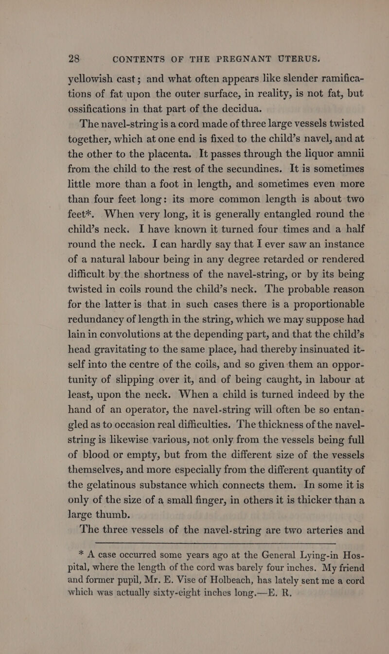 yellowish cast; and what often appears like slender ramifica- tions of fat upon the outer surface, in reality, is not fat, but ossifications in that part of the decidua. The navel-string is a cord made of three large vessels twisted together, which at one end is fixed to the child’s navel, and at the other to the placenta. It passes through the liquor amnii from the child to the rest of the secundines. It is sometimes little more than a foot in length, and sometimes even more than four feet long: its more common length is about two feet*. When very long, it is generally entangled round the child’s neck. I have known it turned four times and a half round the neck. I can hardly say that I ever saw an instance of a natural labour being in any degree retarded or rendered difficult by the shortness of the navel-string, or by its being twisted in coils round the child’s neck. The probable reason for the latter is that in such cases there is a proportionable redundancy of length in the string, which we may suppose had lain in convolutions at the depending part, and that the child’s head gravitating to the same place, had thereby insinuated it- self into the centre of the coils, and so given them an oppor- tunity of slipping over it, and of being caught, in labour at least, upon the neck. When a child is turned indeed by the hand of an operator, the navel-string will often be so entan- gled as to occasion real difficulties. ‘The thickness of the navel- string is likewise various, not only from the vessels being full of blood or empty, but from the different size of the vessels themselves, and more especially from the different quantity of the gelatinous substance which connects them. In some it is only of the size of a small finger, in others it is thicker than a large thumb. The three vessels of the navel-string are two arteries and * A case occurred some years ago at the General Lying-in Hos- pital, where the length of the cord was barely four inches. My friend and former pupil, Mr. E. Vise of Holbeach, has lately sent me a cord which was actually sixty-eight inches long.—E. R.