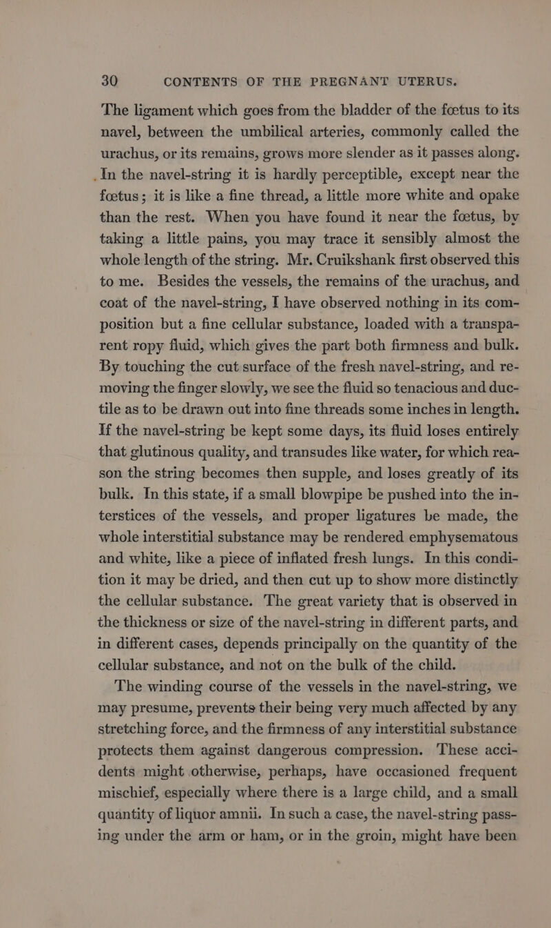 The ligament which goes from the bladder of the foetus to its navel, between the umbilical arteries, commonly called the urachus, or its remains, grows more slender as it passes along. In the navel-string it is hardly perceptible, except near the foetus; it is like a fine thread, a little more white and opake than the rest. When you have found it near the foetus, by taking a little pains, you may trace it sensibly almost the whole length of the string. Mr. Cruikshank first observed this to me. Besides the vessels, the remains of the urachus, and coat of the navel-string, | have observed nothing in its com- position but a fine cellular substance, loaded with a transpa- rent ropy fluid, which gives the part both firmness and bulk. By touching the cut surface of the fresh navel-string, and re- moving the finger slowly, we see the fluid so tenacious and duc- tile as to be drawn out into fine threads some inches in length. If the navel-string be kept some days, its fluid loses entirely that glutinous quality, and transudes like water, for which rea- son the string becomes then supple, and loses greatly of its bulk. In this state, if a small blowpipe be pushed into the in- terstices of the vessels, and proper ligatures be made, the whole interstitial substance may be rendered emphysematous and white, like a piece of inflated fresh lungs. In this condi- tion it may be dried, and then cut up to show more distinctly the cellular substance. The great variety that is observed in the thickness or size of the navel-string in different parts, and in different cases, depends principally on the quantity of the cellular substance, and not on the bulk of the child. The winding course of the vessels in the navel-string, we may presume, prevents their being very much affected by any stretching force, and the firmness of any interstitial substance protects them against dangerous compression. ‘These acci- dents might otherwise, perhaps, have occasioned frequent mischief, especially where there is a large child, and a small quantity of liquor amnii. In such a case, the navel-string pass- ing under the arm or ham, or in the groin, might have been