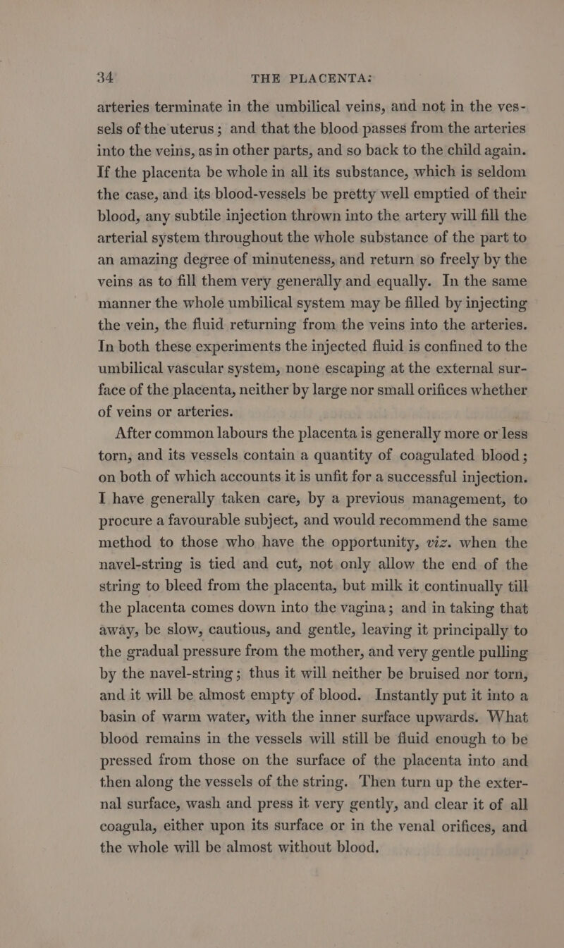 arteries terminate in the umbilical veins, and not in the ves- sels of the uterus ; and that the blood passes from the arteries into the veins, as in other parts, and so back to the child again. If the placenta be whole in all its substance, which is seldom the case, and its blood-vessels be pretty well emptied of their blood, any subtile injection thrown into the artery will fill the arterial system throughout the whole substance of the part to an amazing degree of minuteness, and return so freely by the veins as to fill them very generally and equally. In the same manner the whole umbilical system may be filled by injecting the vein, the fluid returning from the veins into the arteries. Tn both these experiments the injected fluid is confined to the umbilical vascular system, none escaping at the external sur- face of the placenta, neither by large nor small orifices whether of veins or arteries. . After common labours the placenta is generally more or less torn, and its vessels contain a quantity of coagulated blood; on both of which accounts it is unfit for a successful injection. I have generally taken care, by a previous management, to procure a favourable subject, and would recommend the same method to those who have the opportunity, viz. when the navel-string is tied and cut, not only allow the end of the string to bleed from the placenta, but milk it continually till the placenta comes down into the vagina; and in taking that away, be slow, cautious, and gentle, leaving it principally to the gradual pressure from the mother, and very gentle pulling by the navel-string ; thus it will neither be bruised nor torn, and it will be almost empty of blood. Instantly put it into a basin of warm water, with the inner surface upwards. What blood remains in the vessels will still be fluid enough to be pressed irom those on the surface of the placenta into and then along the vessels of the string. Then turn up the exter- nal surface, wash and press it very gently, and clear it of all coagula, either upon its surface or in the venal orifices, and the whole will be almost without blood.