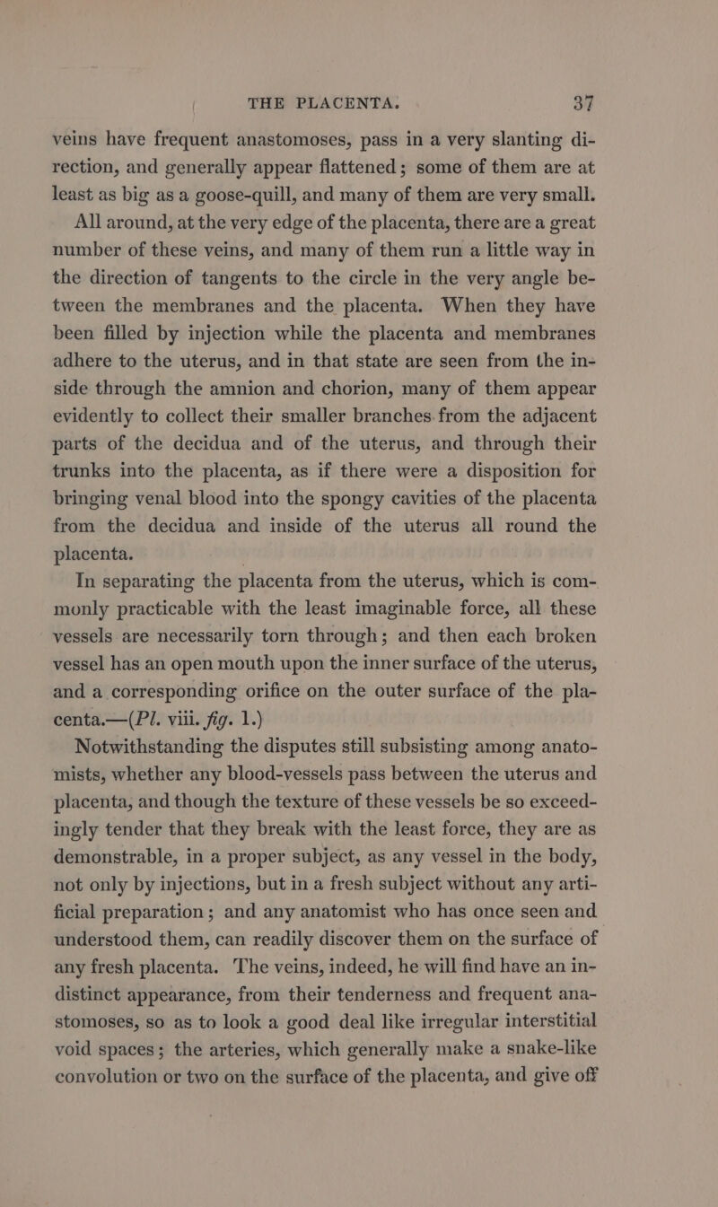 veins have frequent anastomoses, pass in a very slanting di- rection, and generally appear flattened; some of them are at least as big as a goose-quill, and many of them are very small. All around, at the very edge of the placenta, there are a great number of these veins, and many of them run a little way in the direction of tangents to the circle in the very angle be- tween the membranes and the placenta. When they have been filled by injection while the placenta and membranes adhere to the uterus, and in that state are seen from the in- side through the amnion and chorion, many of them appear evidently to collect their smaller branches.from the adjacent parts of the decidua and of the uterus, and through their trunks into the placenta, as if there were a disposition for bringing venal blood into the spongy cavities of the placenta from the decidua and inside of the uterus all round the placenta. | In separating the placenta from the uterus, which is com- monly practicable with the least imaginable force, all these vessels are necessarily torn through; and then each broken vessel has an open mouth upon the inner surface of the uterus, and a corresponding orifice on the outer surface of the pla- centa.—(PI. viii. fig. 1.) Notwithstanding the disputes still subsisting among anato- mists, whether any blood-vessels pass between the uterus and placenta, and though the texture of these vessels be so exceed- ingly tender that they break with the least force, they are as demonstrable, in a proper subject, as any vessel in the body, not only by injections, but in a fresh subject without any arti- ficial preparation ; and any anatomist who has once seen and understood them, can readily discover them on the surface of any fresh placenta. ‘The veins, indeed, he will find have an in- distinct appearance, from their tenderness and frequent ana- stomoses, so as to look a good deal like irregular interstitial void spaces; the arteries, which generally make a snake-like convolution or two on the surface of the placenta, and give off