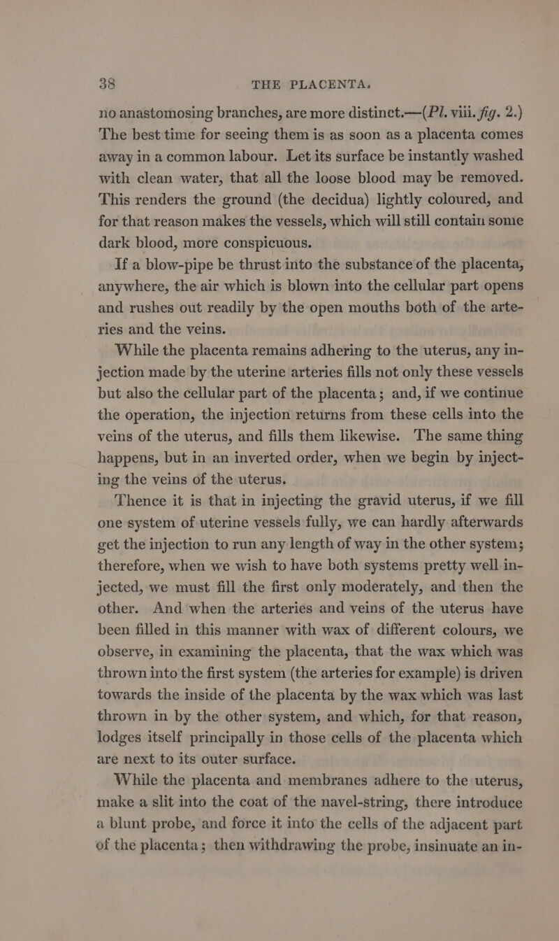 no anastomosing branches, are more distinct. —(PI. viii. fig. 2.) The best time for seeing them is as soon as a placenta comes away inacommon labour. Let its surface be instantly washed with clean water, that all the loose blood may be removed. This renders the ground (the decidua) lightly coloured, and for that reason makes the vessels, which will still contain some dark blood, more conspicuous. If a blow-pipe be thrust into the substance of the placenta, anywhere, the air which is blown into the cellular part opens and rushes out readily by the open mouths both of the arte- ries and the veins. While the placenta remains adhering to the uterus, any in- jection made by the uterine arteries fills not only these vessels but also the cellular part of the placenta; and, if we continue the operation, the injection returns from these cells into the veins of the uterus, and fills them likewise. The same thing happens, but in an inverted order, when we begin by inject- ing the veins of the uterus. Thence it is that in injecting the gravid uterus, if we fill one system of uterine vessels fully, we can hardly afterwards get the injection to run any length of way in the other system; therefore, when we wish to have both systems pretty well in- jected, we must fill the first only moderately, and then the other. And ‘when the arteries and veins of the uterus have been filled in this manner with wax of different colours, we observe, in examining the placenta, that the wax which was thrown into the first system (the arteries for example) is driven towards the inside of the placenta by the wax which was last thrown in by the other system, and which, for that reason, lodges itself principally in those cells of the placenta which are next to its outer surface. While the placenta and membranes adhere to the uterus, make a slit into the coat of the navel-string, there introduce a blunt probe, and force it into the cells of the adjacent part of the placenta; then withdrawing the probe, insinuate an in-