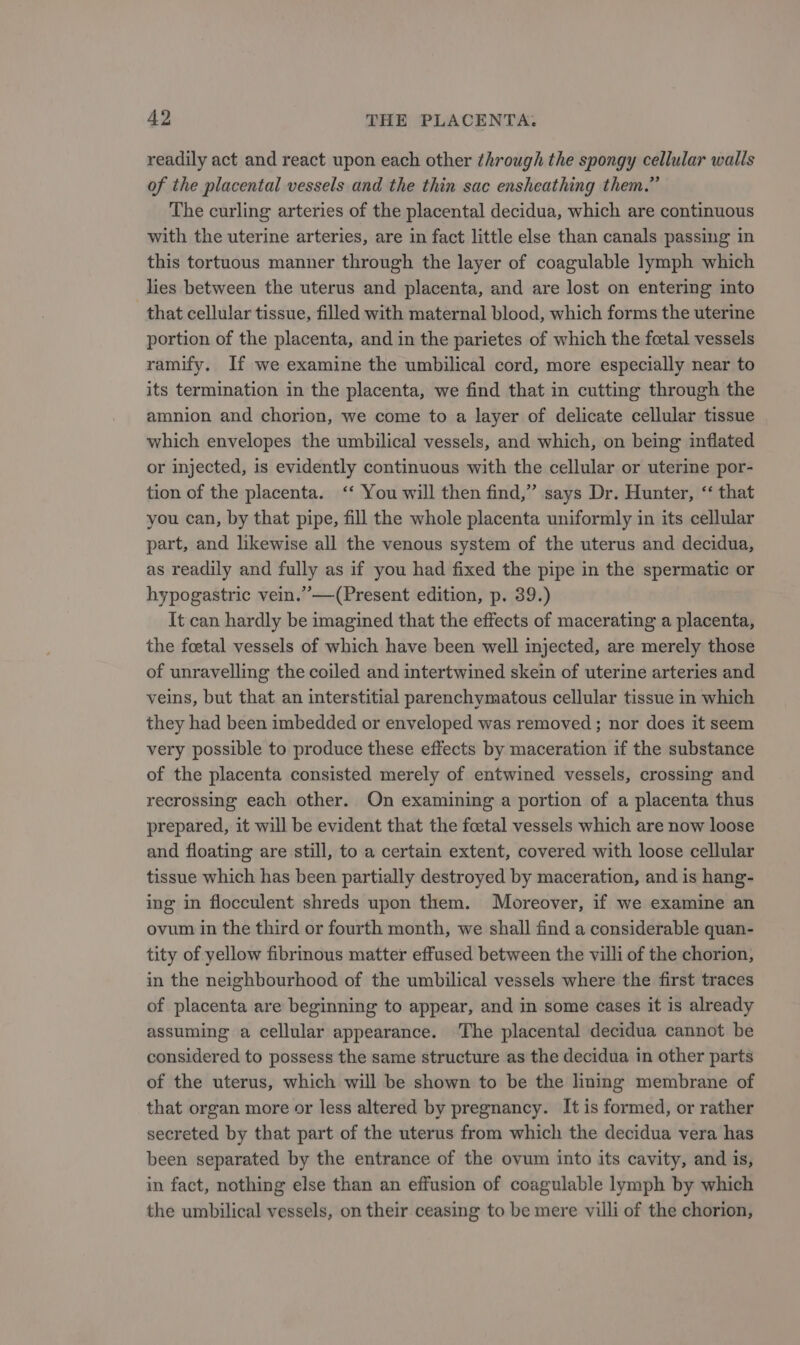 readily act and react upon each other through the spongy cellular walls of the placental vessels and the thin sac ensheathing them.” The curling arteries of the placental decidua, which are continuous with the uterine arteries, are in fact little else than canals passing in this tortuous manner through the layer of coagulable lymph which lies between the uterus and placenta, and are lost on entering into that cellular tissue, filled with maternal blood, which forms the uterine portion of the placenta, and in the parietes of which the foetal vessels ramify. If we examine the umbilical cord, more especially near to its termination in the placenta, we find that in cutting through the amnion and chorion, we come to a layer of delicate cellular tissue which envelopes the umbilical vessels, and which, on being inflated or injected, is evidently continuous with the cellular or uterine por- tion of the placenta. ‘‘ You will then find,” says Dr. Hunter, ‘‘ that you can, by that pipe, fill the whole placenta uniformly in its cellular part, and likewise all the venous system of the uterus and decidua, as readily and fully as if you had fixed the pipe in the spermatic or hypogastric vein.”—(Present edition, p. 39.) It can hardly be imagined that the effects of macerating a placenta, the foetal vessels of which have been well injected, are merely those of unravelling the coiled and intertwined skein of uterine arteries and veins, but that an interstitial parenchymatous cellular tissue in which they had been imbedded or enveloped was removed ; nor does it seem very possible to produce these effects by maceration if the substance of the placenta consisted merely of entwined vessels, crossing and recrossing each other. On examining a portion of a placenta thus prepared, it will be evident that the foetal vessels which are now loose and floating are still, to a certain extent, covered with loose cellular tissue which has been partially destroyed by maceration, and is hang- ing in flocculent shreds upon them. Moreover, if we examine an ovum in the third or fourth month, we shall find a considerable quan- tity of yellow fibrinous matter effused between the villi of the chorion, in the neighbourhood of the umbilical vessels where the first traces of placenta are beginning to appear, and in some cases it is already assuming a cellular appearance. ‘The placental decidua cannot be considered to possess the same structure as the decidua in other parts of the uterus, which will be shown to be the lining membrane of that organ more or less altered by pregnancy. It is formed, or rather secreted by that part of the uterus from which the decidua vera has been separated by the entrance of the ovum into its cavity, and is, in fact, nothing else than an effusion of coagulable lymph by which the umbilical vessels, on their ceasing to be mere villi of the chorion,