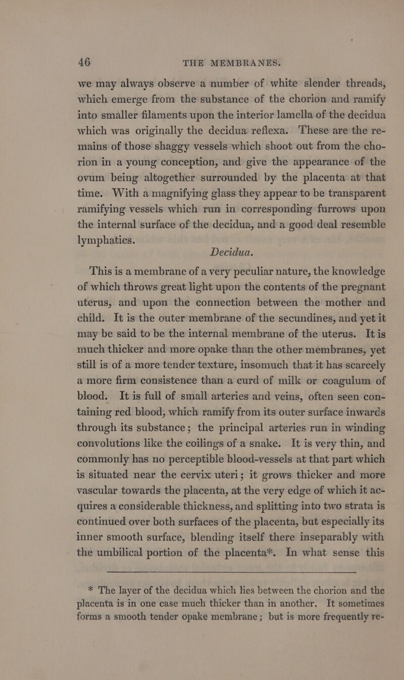 we may always observe a number of white slender threads, which emerge from the substance of the chorion and ramify into smaller filaments upon the interior lamella of the decidua which was originally the decidua reflexa. ‘These are the re- mains of those shaggy vessels which shoot out from the cho- rion in a young conception, and give the appearance of the ovum being altogether surrounded by the placenta at that time. With a magnifying glass they appear to be transparent ramifying vessels which run in corresponding furrows upon the internal surface of the decidua, and a good deal resemble lymphatics. Decidua. This is a membrane of a very peculiar nature, the knowledge of which throws great light upon the contents of the pregnant uterus, and upon the connection between the mother and child. It is the outer membrane of the secundines, and yet it may be said to be the internal membrane of the uterus. It is much thicker and more opake than the other membranes, yet still is of a more tender texture, insomuch thatiit has scarcely a more firm consistence than a curd of milk or coagulum of blood. It is full of small arteries and veins, often seen con- taining red blood, which ramify from its outer surface inwards through its substance; the principal arteries run in winding convolutions like the coilings of a snake. It is very thin, and commonly has no perceptible blood-vessels at that part which is situated near the cervix uteri; it grows thicker and more vascular towards the placenta, at the very edge of which it ac- quires a considerable thickness, and splitting into two strata is continued over both surfaces of the placenta, but especially its inner smooth surface, blending itself there inseparably with the umbilical portion of the placenta*. In what sense this * The layer of the decidua which hes between the chorion and the placenta is in one case much thicker than in another. It sometimes forms a smooth tender opake membrane; but is more frequently re-