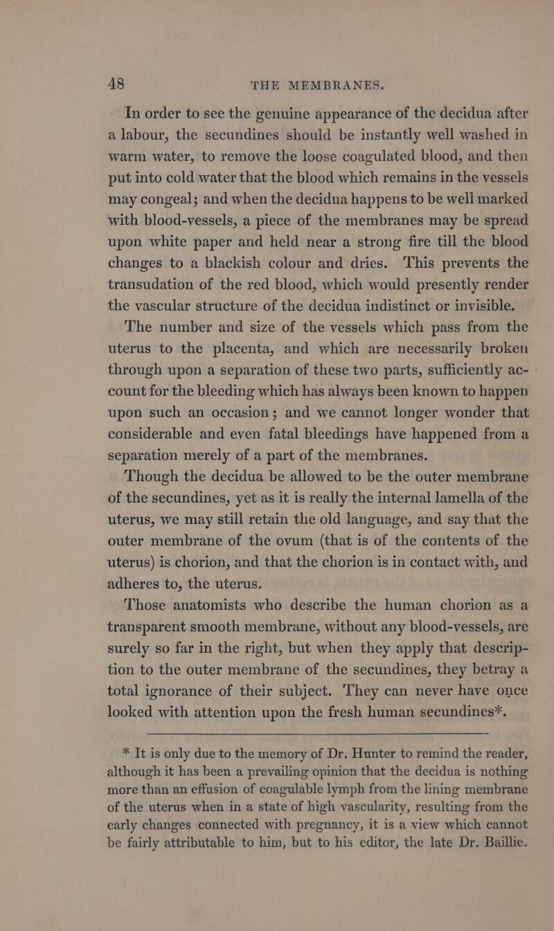 In order to see the genuine appearance of the decidua after a labour, the secundines should be instantly well washed in warm water, to remove the loose coagulated blood, and then put into cold water that the blood which remains in the vessels may congeal; and when the decidua happens to be well marked with blood-vessels, a piece of the membranes may be spread upon white paper and held near a strong fire till the blood changes to a blackish colour and dries. This prevents the transudation of the red blood, which would presently render the vascular structure of the decidua indistinct or invisible. The number and size of the vessels which pass from the uterus to the placenta, and which are necessarily broken through upon a separation of these two parts, sufficiently ac- - count for the bleeding which has always been known to happen upon such an occasion; and we cannot longer wonder that considerable and even fatal bleedings have happened from a separation merely of a part of the membranes. Though the decidua be allowed to be the outer membrane of the secundines, yet as it is really the internal lamella of the uterus, we may still retain the old language, and say that the outer membrane of the ovum (that is of the contents of the uterus) is chorion, and that the chorion is in contact with, and adheres to, the uterus. Those anatomists who describe the human chorion as a transparent smooth membrane, without any blood-vessels, are surely so far in the right, but when they apply that descrip- tion to the outer membrane of the secundines, they betray a total ignorance of their subject. They can never have once looked with attention upon the fresh human secundines*. * It is only due to the memory of Dr. Hunter to remind the reader, although it has been a prevailing opinion that the decidua is nothing more than an effusion of coagulable lymph from the lining membrane of the uterus when in a state of high vascularity, resulting from the early changes connected with pregnancy, it is a view which cannot be fairly attributable to him, but to his editor, the late Dr. Baillie.