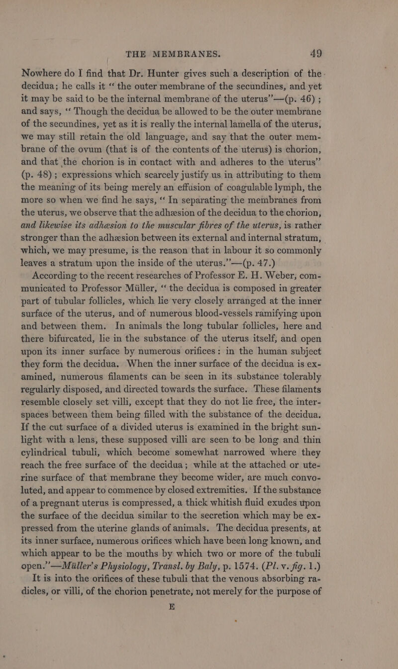 Nowhere do I find that Dr. Hunter gives such a description of the. decidua; he calls it ‘‘ the outer membrane of the secundines, and yet it may be said to be the internal membrane of the uterus” —(p. 46) ; and says, ‘‘ Though the decidua be allowed to be the outer membrane of the secundines, yet as it is really the internal lamella of the uterus, we may still retain the old language, and say that the outer mem- brane of the ovum (that is of the contents of the uterus) is chorion, and that the chorion is in contact with and adheres to the uterus” (p. 48) ; expressions which scarcely justify us in attributing to them the meaning of its being merely an effusion of coagulable lymph, the more so when we find he says, “‘ In separating the membranes from the uterus, we observe that the adhesion of the decidua to the chorion, and likewise its adhesion to the muscular fibres of the uterus, is rather stronger than the adhesion between its external and internal stratum, which, we may presume, is the reason that in labour it so commonly leaves a stratum upon the inside of the uterus.” —(p. 47.) According to the recent researches of Professor E. H. Weber, com- municated to Professor Miiller, ‘‘ the decidua is composed in greater part of tubular follicles, which lie very closely arranged at the inner surface of the uterus, and of numerous blood-vessels ramifying upon and between them. In animals the long tubular follicles, here and there bifurcated, lie in the substance of the uterus itself, and open upon its inner surface by numerous orifices: in the human subject they form the decidua. When the inner surface of the decidua is ex- amined, numerous filaments can be seen in its substance tolerably regularly disposed, and directed towards the surface. These filaments resemble closely set villi, except that they do not lie free, the inter- spaces between them being filled with the substance of the decidua. If the cut surface of a divided uterus is examined in the bright sun- light with a lens, these supposed villi are seen to be long and thin cylindrical tubuli, which become somewhat narrowed where they reach the free surface of the decidua; while at the attached or ute- rine surface of that membrane they become wider, are much convo- luted, and appear to commence by closed extremities. If the substance of a pregnant uterus is compressed, a thick whitish fluid exudes wpon the surface of the decidua similar to the secretion which may be ex- pressed from the uterine glands of animals. The decidua presents, at its inner surface, numerous orifices which have been long known, and which appear to be the mouths by which two or more of the tubuli open.’ —Miiller’s Physiology, Transl. by Baly, p. 1574. (Pl. v. fig. 1.) It is into the orifices of these tubuli that the venous absorbing ra- dicles, or villi, of the chorion penetrate, not merely for the purpose of E