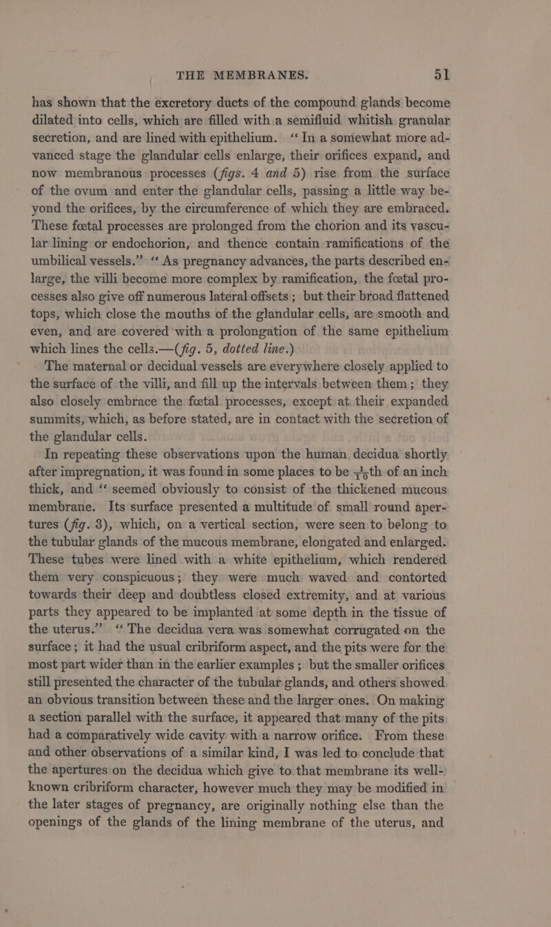 has shown that the excretory ducts of the compound glands become dilated into cells, which are filled with a semifluid whitish granular secretion, and are lined with epithelium. ‘‘ In a somewhat more ad- vanced stage the glandular cells enlarge, their orifices expand, and now membranous processes (figs. 4 and 5) rise from the surface of the ovum and enter the glandular cells, passing a little way be- yond the orifices, by the circumference of which they are embraced. These foetal processes are prolonged from the chorion and its vascu- lar lining or endochorion, and thence contain ramifications of the umbilical vessels.” ‘‘ As pregnancy advances, the parts described en- large, the villi become more complex by ramification, the foetal pro- cesses also give off numerous lateral offsets ; but their broad flattened tops, which close the mouths of the glandular cells, are smooth and even, and are covered with a prolongation of the same epithelium. which lines the cells.— (jig. 5, dotted line.) The maternal or decidual vessels are everywhere closely applied to the surface of the villi, and fill up the intervals: between them; they also closely embrace the fetal processes, except at their expanded summits, which, as before stated, are in contact with the secretion of the glandular cells. In repeating these observations upon the human. decidua shortly after impregnation, it was found in some places to be ;4,th of an inch thick, and ‘‘ seemed obviously to consist of the thickened mucous membrane. Its surface presented a multitude of small round aper- tures (fig. 3), which, on a vertical section, were seen to belong to the tubular glands of the mucous membrane, elongated and enlarged. These tubes were lined with a white epithelium, which rendered them very conspicuous; they» were much waved: and contorted towards their deep and doubtless closed extremity, and at various parts they appeared to be implanted at some depth in the tissue of the uterus.” ‘The decidua vera was somewhat corrugated on the surface ; it had the usual cribriform aspect, and the pits were for the most part wider than-in the earlier examples ; but the smaller orifices still presented the character of the tubular glands, and others showed an obvious transition between these and the larger ones. On making a section parallel with the surface, it appeared that many of the pits had a comparatively wide cavity with a narrow orifice. From these and other observations of a similar kind, I was led to conclude that the apertures on the decidua which give to that membrane its well- known cribriform character, however much they may be modified in the later stages of pregnancy, are originally nothing else than the openings of the glands of the lining membrane of the uterus, and