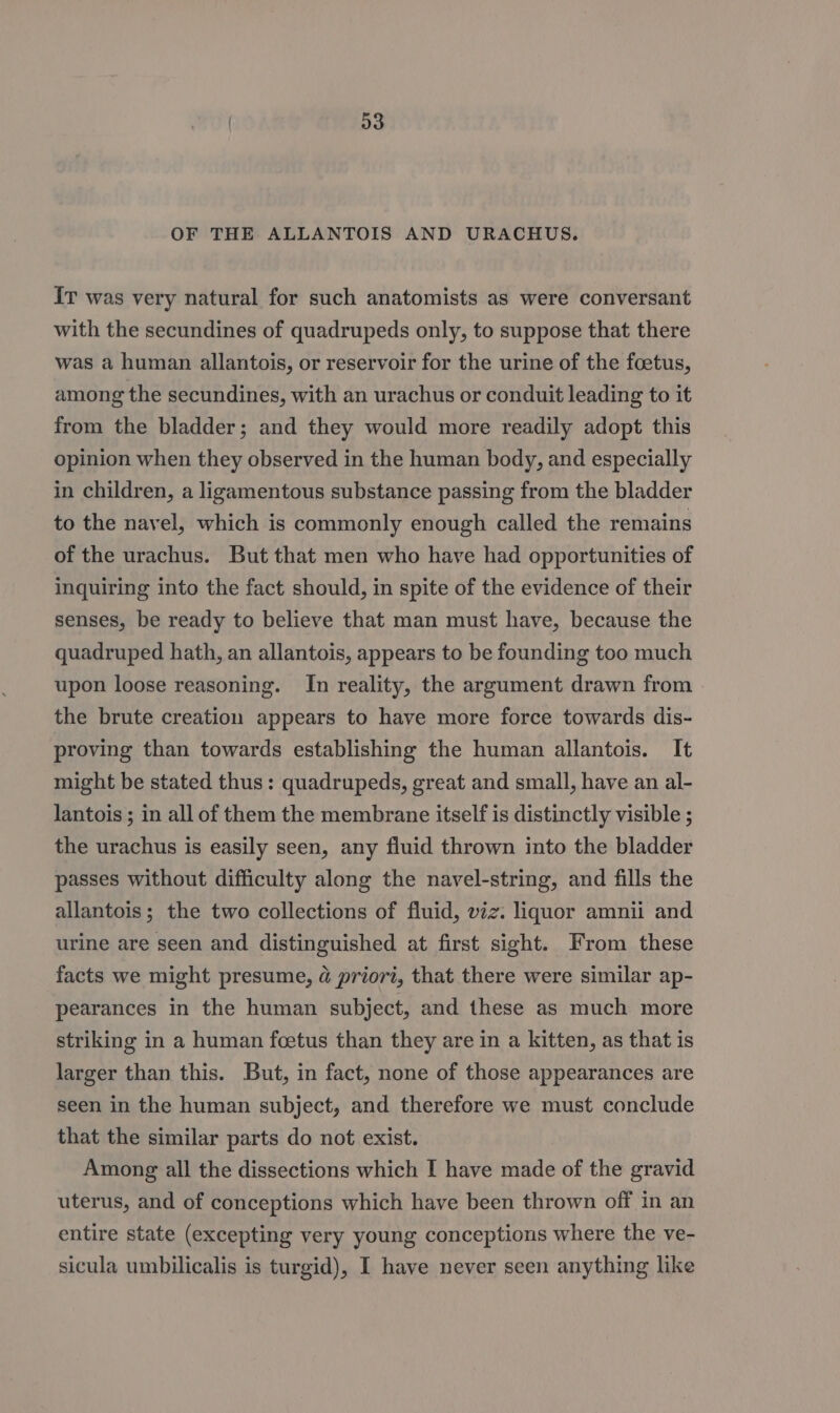 Ir was very natural for such anatomists as were conversant with the secundines of quadrupeds only, to suppose that there was a human allantois, or reservoir for the urine of the foetus, among the secundines, with an urachus or conduit leading to it from the bladder; and they would more readily adopt this opinion when they observed in the human body, and especially in children, a ligamentous substance passing from the bladder to the navel, which is commonly enough called the remains of the urachus. But that men who have had opportunities of inquiring into the fact should, in spite of the evidence of their senses, be ready to believe that man must have, because the quadruped hath, an allantois, appears to be founding too much upon loose reasoning. In reality, the argument drawn from the brute creation appears to have more force towards dis- proving than towards establishing the human allantois. It might be stated thus: quadrupeds, great and small, have an al- lantois ; in all of them the membrane itself is distinctly visible ; the urachus is easily seen, any fluid thrown into the bladder passes without difficulty along the navel-string, and fills the allantois; the two collections of fluid, viz. liquor amnii and urine are seen and distinguished at first sight. From these facts we might presume, @ priori, that there were similar ap- pearances in the human subject, and these as much more striking in a human feetus than they are in a kitten, as that is larger than this. But, in fact, none of those appearances are seen in the human subject, and therefore we must conclude that the similar parts do not exist. Among all the dissections which I have made of the gravid uterus, and of conceptions which have been thrown off in an entire state (excepting very young conceptions where the ve- sicula umbilicalis is turgid), I have never seen anything like