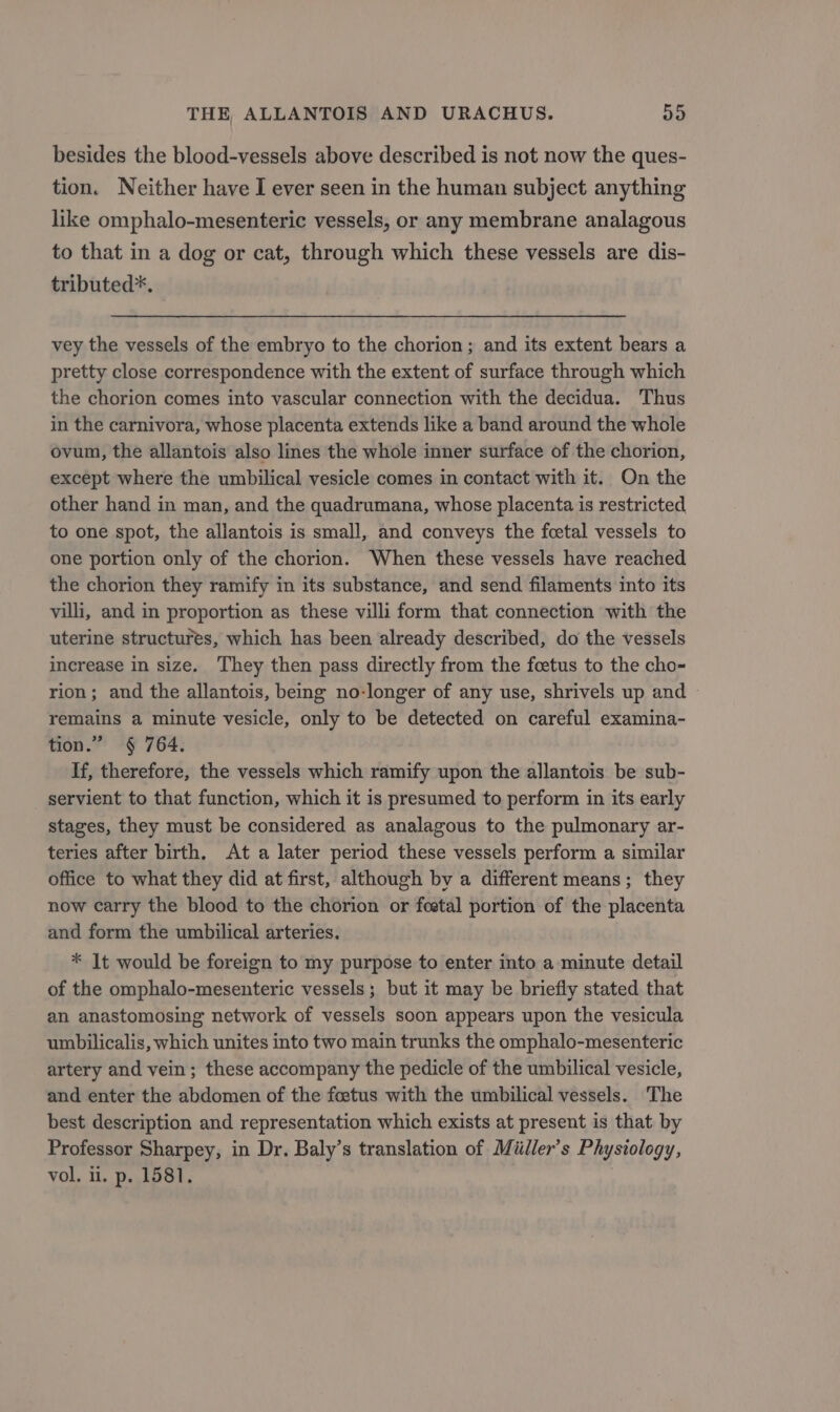 besides the blood-vessels above described is not now the ques- tion. Neither have I ever seen in the human subject anything like omphalo-mesenteric vessels, or any membrane analagous to that in a dog or cat, through which these vessels are dis- tributed*. vey the vessels of the embryo to the chorion ; and its extent bears a pretty close correspondence with the extent of surface through which the chorion comes into vascular connection with the decidua. Thus in the carnivora, whose placenta extends like a band around the whole ovum, the allantois also lines the whole inner surface of the chorion, except where the umbilical vesicle comes in contact with it. On the other hand in man, and the quadrumana, whose placenta is restricted to one spot, the allantois is small, and conveys the fcetal vessels to one portion only of the chorion. When these vessels have reached the chorion they ramify in its substance, and send filaments into its villi, and in proportion as these villi form that connection with the uterine structures, which has been already described, do the vessels increase in size. They then pass directly from the foetus to the cho- rion; and the allantois, beg no-longer of any use, shrivels up and remains a minute vesicle, only to be detected on careful examina- tion.” § 764, If, therefore, the vessels which ramify upon the allantois be sub- servient to that function, which it is presumed to perform in its early stages, they must be considered as analagous to the pulmonary ar- teries after birth. At a later period these vessels perform a similar office to what they did at first, although by a different means; they now carry the blood to the chorion or festal portion of the placenta and form the umbilical arteries. * It would be foreign to my purpose to enter into a minute detail of the omphalo-mesenteric vessels; but it may be briefly stated that an anastomosing network of vessels soon appears upon the vesicula umbilicalis, which unites into two main trunks the omphalo-mesenteric artery and vein; these accompany the pedicle of the umbilical vesicle, and enter the abdomen of the foetus with the umbilical vessels. The best description and representation which exists at present is that by Professor Sharpey, in Dr. Baly’s translation of Miiller’s Physiology, vol, il. p. 1581. |